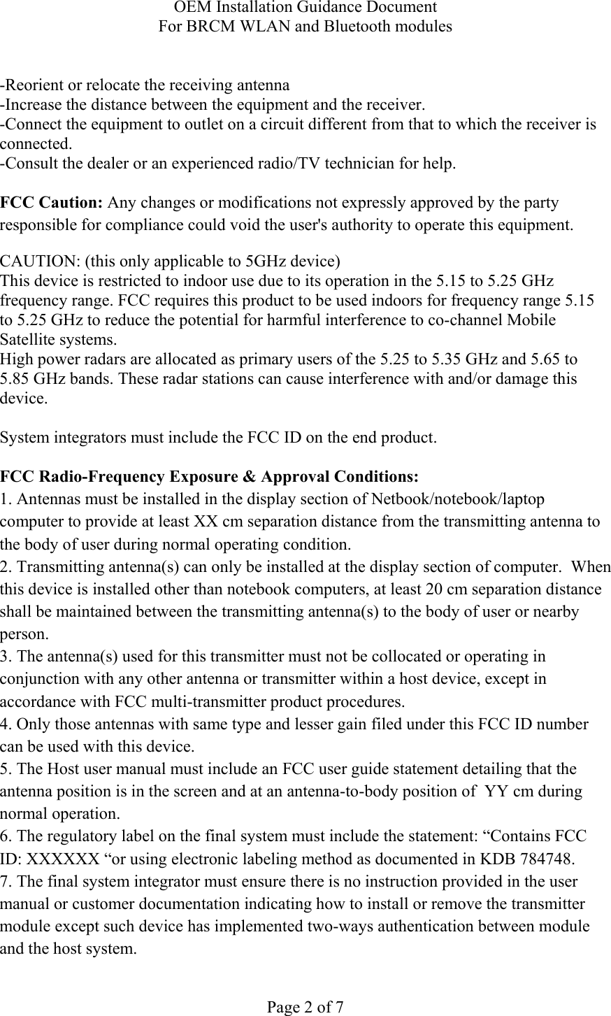 OEM Installation Guidance Document For BRCM WLAN and Bluetooth modules  Page 2 of 7  -Reorient or relocate the receiving antenna -Increase the distance between the equipment and the receiver. -Connect the equipment to outlet on a circuit different from that to which the receiver is connected. -Consult the dealer or an experienced radio/TV technician for help.  FCC Caution: Any changes or modifications not expressly approved by the party responsible for compliance could void the user&apos;s authority to operate this equipment. CAUTION: (this only applicable to 5GHz device) This device is restricted to indoor use due to its operation in the 5.15 to 5.25 GHz frequency range. FCC requires this product to be used indoors for frequency range 5.15 to 5.25 GHz to reduce the potential for harmful interference to co-channel Mobile Satellite systems. High power radars are allocated as primary users of the 5.25 to 5.35 GHz and 5.65 to 5.85 GHz bands. These radar stations can cause interference with and/or damage this device.  System integrators must include the FCC ID on the end product.   FCC Radio-Frequency Exposure &amp; Approval Conditions: 1. Antennas must be installed in the display section of Netbook/notebook/laptop computer to provide at least XX cm separation distance from the transmitting antenna to the body of user during normal operating condition. 2. Transmitting antenna(s) can only be installed at the display section of computer.  When this device is installed other than notebook computers, at least 20 cm separation distance shall be maintained between the transmitting antenna(s) to the body of user or nearby person. 3. The antenna(s) used for this transmitter must not be collocated or operating in conjunction with any other antenna or transmitter within a host device, except in accordance with FCC multi-transmitter product procedures. 4. Only those antennas with same type and lesser gain filed under this FCC ID number can be used with this device. 5. The Host user manual must include an FCC user guide statement detailing that the antenna position is in the screen and at an antenna-to-body position of  YY cm during normal operation. 6. The regulatory label on the final system must include the statement: “Contains FCC ID: XXXXXX “or using electronic labeling method as documented in KDB 784748. 7. The final system integrator must ensure there is no instruction provided in the user manual or customer documentation indicating how to install or remove the transmitter module except such device has implemented two-ways authentication between module and the host system. 
