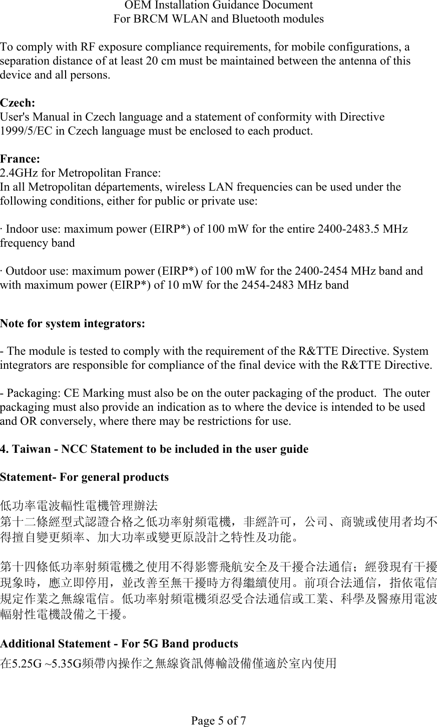 OEM Installation Guidance Document For BRCM WLAN and Bluetooth modules  Page 5 of 7 To comply with RF exposure compliance requirements, for mobile configurations, a separation distance of at least 20 cm must be maintained between the antenna of this device and all persons.  Czech:  User&apos;s Manual in Czech language and a statement of conformity with Directive 1999/5/EC in Czech language must be enclosed to each product.   France: 2.4GHz for Metropolitan France:   In all Metropolitan départements, wireless LAN frequencies can be used under the following conditions, either for public or private use:  · Indoor use: maximum power (EIRP*) of 100 mW for the entire 2400-2483.5 MHz frequency band · Outdoor use: maximum power (EIRP*) of 100 mW for the 2400-2454 MHz band and with maximum power (EIRP*) of 10 mW for the 2454-2483 MHz band  Note for system integrators:   - The module is tested to comply with the requirement of the R&amp;TTE Directive. System integrators are responsible for compliance of the final device with the R&amp;TTE Directive.   - Packaging: CE Marking must also be on the outer packaging of the product.  The outer packaging must also provide an indication as to where the device is intended to be used and OR conversely, where there may be restrictions for use.   4. Taiwan - NCC Statement to be included in the user guide  Statement- For general products  低功率電波輻性電機管理辦法 第十二條經型式認證合格之低功率射頻電機，非經許可，公司、商號或使用者均不得擅自變更頻率、加大功率或變更原設計之特性及功能。  第十四條低功率射頻電機之使用不得影響飛航安全及干擾合法通信；經發現有干擾現象時，應立即停用，並改善至無干擾時方得繼續使用。前項合法通信，指依電信規定作業之無線電信。低功率射頻電機須忍受合法通信或工業、科學及醫療用電波輻射性電機設備之干擾。  Additional Statement - For 5G Band products 在5.25G ~5.35G頻帶內操作之無線資訊傳輸設備僅適於室內使用  