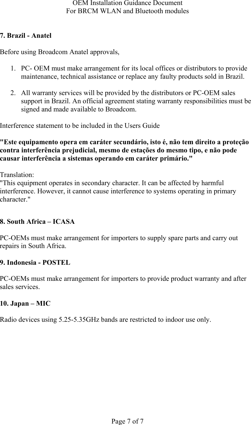 OEM Installation Guidance Document For BRCM WLAN and Bluetooth modules  Page 7 of 7  7. Brazil - Anatel   Before using Broadcom Anatel approvals,   1. PC- OEM must make arrangement for its local offices or distributors to provide maintenance, technical assistance or replace any faulty products sold in Brazil.   2. All warranty services will be provided by the distributors or PC-OEM sales support in Brazil. An official agreement stating warranty responsibilities must be signed and made available to Broadcom.   Interference statement to be included in the Users Guide &quot;Este equipamento opera em caráter secundário, isto é, não tem direito a proteção contra interferência prejudicial, mesmo de estações do mesmo tipo, e não pode causar interferência a sistemas operando em caráter primário.&quot; Translation:  &quot;This equipment operates in secondary character. It can be affected by harmful interference. However, it cannot cause interference to systems operating in primary character.&quot;    8. South Africa – ICASA  PC-OEMs must make arrangement for importers to supply spare parts and carry out repairs in South Africa.  9. Indonesia - POSTEL  PC-OEMs must make arrangement for importers to provide product warranty and after sales services.   10. Japan – MIC  Radio devices using 5.25-5.35GHz bands are restricted to indoor use only.  