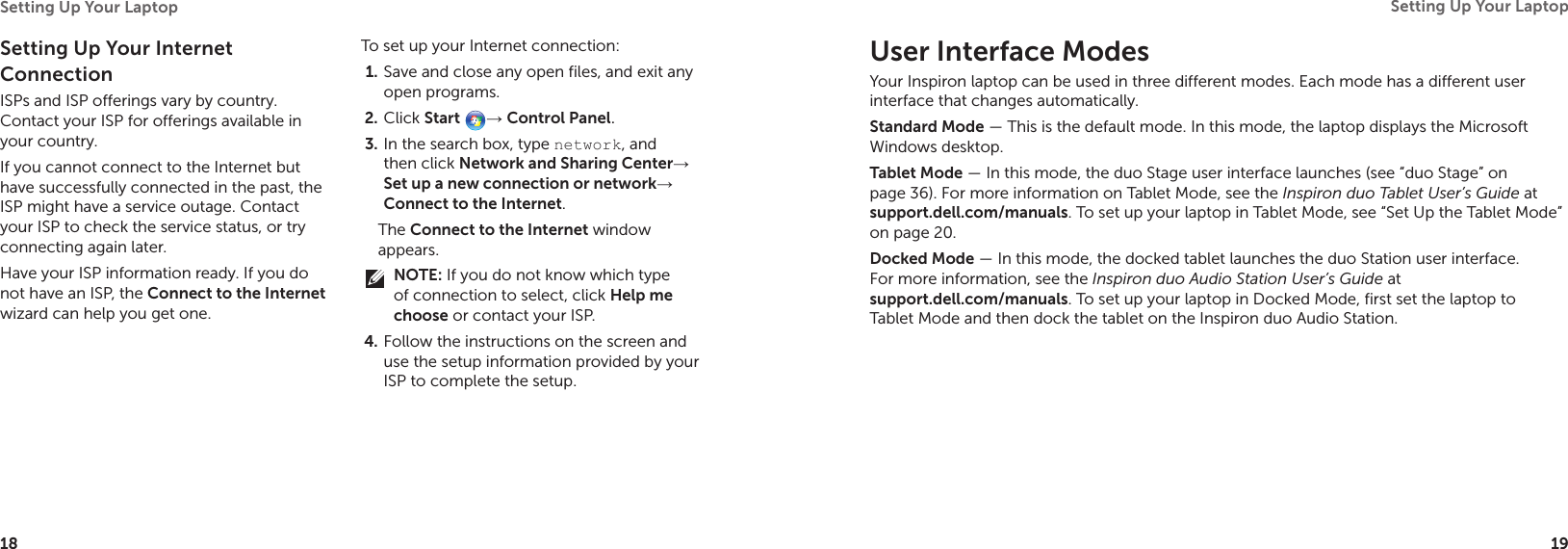 18Setting Up Your Laptop 19Setting Up Your Laptop User Interface ModesYour Inspiron laptop can be used in three different modes. Each mode has a different user interface that changes automatically.Standard Mode — This is the default mode. In this mode, the laptop displays the Microsoft Windows desktop.Tablet Mode — In this mode, the duo Stage user interface launches (see “duo Stage” on page 36). For more information on Tablet Mode, see the Inspiron duo Tablet User’s Guide at  support.dell.com/manuals. To set up your laptop in Tablet Mode, see “Set Up the Tablet Mode” on page 20. Docked Mode — In this mode, the docked tablet launches the duo Station user interface. For more information, see the Inspiron duo Audio Station User’s Guide at  support.dell.com/manuals. To set up your laptop in Docked Mode, first set the laptop to Tablet Mode and then dock the tablet on the Inspiron duo Audio Station.Setting Up Your Internet ConnectionISPs and ISP offerings vary by country. Contact your ISP for offerings available in your country.If you cannot connect to the Internet but have successfully connected in the past, the ISP might have a service outage. Contact your ISP to check the service status, or try connecting again later.Have your ISP information ready. If you do not have an ISP, the Connect to the Internet wizard can help you get one.To set up your Internet connection:Save and close any open files, and exit any 1. open programs.Click 2.  Start → Control Panel. In the search box, type 3.  network, and then click Network and Sharing Center→ Set up a new connection or network→ Connect to the Internet.The Connect to the Internet window appears.NOTE: If you do not know which type of connection to select, click Help me choose or contact your ISP.Follow the instructions on the screen and 4. use the setup information provided by your ISP to complete the setup.