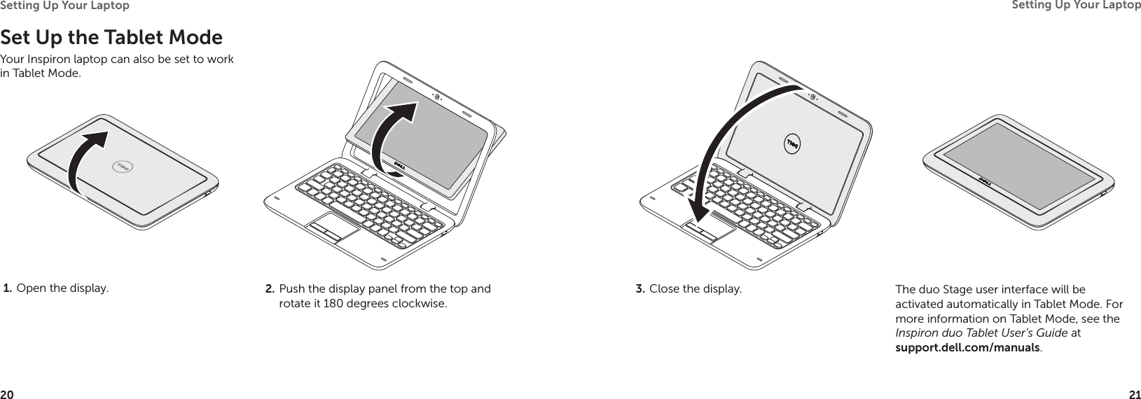 20Setting Up Your Laptop 21Setting Up Your Laptop Set Up the Tablet ModeYour Inspiron laptop can also be set to work in Tablet Mode.Open the display.1.  Push the display panel from the top and 2. rotate it 180 degrees clockwise.Close the display.3.  The duo Stage user interface will be activated automatically in Tablet Mode. For more information on Tablet Mode, see the Inspiron duo Tablet User’s Guide at  support.dell.com/manuals.