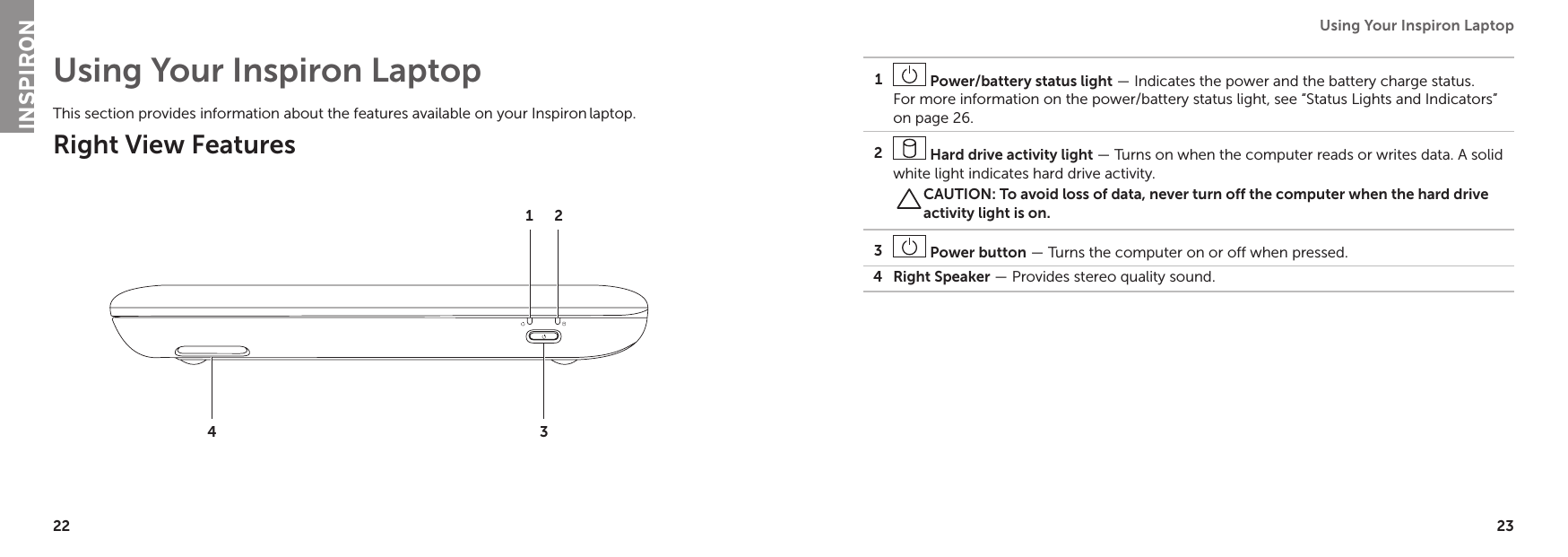 22 23Using Your Inspiron Laptop Using Your Inspiron LaptopThis section provides information about the features available on your Inspiron laptop.Right View Features23411 Power/battery status light — Indicates the power and the battery charge status. For more information on the power/battery status light, see “Status Lights and Indicators” on page 26.2 Hard drive activity light — Turns on when the computer reads or writes data. A solid white light indicates hard drive activity.CAUTION: To avoid loss of data, never turn off the computer when the hard drive activity light is on.3 Power button — Turns the computer on or off when pressed.4 Right Speaker — Provides stereo quality sound.INSPIRON