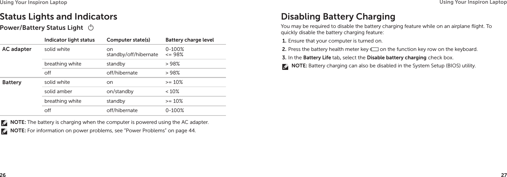 26Using Your Inspiron Laptop 27Using Your Inspiron Laptop Status Lights and IndicatorsPower/Battery Status Light    Indicator light status Computer state(s) Battery charge levelAC adapter solid white on standby/off/hibernate0-100% &lt;= 98%breathing white standby &gt; 98%off off/hibernate &gt; 98%Battery solid white on &gt;= 10%solid amber on/standby &lt; 10%breathing white standby &gt;= 10%off off/hibernate 0-100%NOTE: The battery is charging when the computer is powered using the AC adapter.NOTE: For information on power problems, see “Power Problems” on page 44.Disabling Battery ChargingYou may be required to disable the battery charging feature while on an airplane flight. To quickly disable the battery charging feature:Ensure that your computer is turned on.1. Press the battery health meter key 2.   on the function key row on the keyboard.In the 3.  Battery Life tab, select the Disable battery charging check box.NOTE: Battery charging can also be disabled in the System Setup (BIOS) utility. 