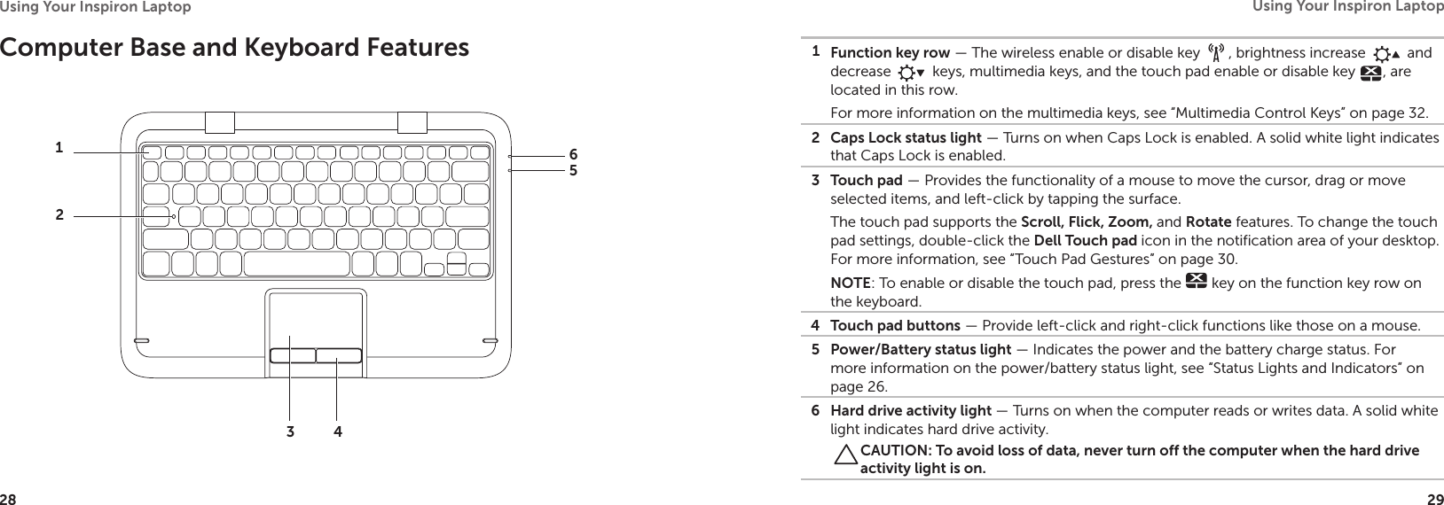 28Using Your Inspiron Laptop 29Using Your Inspiron Laptop Computer Base and Keyboard Features1246531Function key row — The wireless enable or disable key  , brightness increase   and decrease   keys, multimedia keys, and the touch pad enable or disable key  , are located in this row.For more information on the multimedia keys, see “Multimedia Control Keys” on page 32.2 Caps Lock status light — Turns on when Caps Lock is enabled. A solid white light indicates that Caps Lock is enabled.3 Touch pad — Provides the functionality of a mouse to move the cursor, drag or move selected items, and left-click by tapping the surface.The touch pad supports the Scroll, Flick, Zoom, and Rotate features. To change the touch pad settings, double-click the Dell Touch pad icon in the notification area of your desktop. For more information, see “Touch Pad Gestures” on page 30.NOTE: To enable or disable the touch pad, press the   key on the function key row on the keyboard.4 Touch pad buttons — Provide left-click and right-click functions like those on a mouse.5 Power/Battery status light — Indicates the power and the battery charge status. For more information on the power/battery status light, see “Status Lights and Indicators” on page 26.6 Hard drive activity light — Turns on when the computer reads or writes data. A solid white light indicates hard drive activity.CAUTION: To avoid loss of data, never turn off the computer when the hard drive activity light is on.