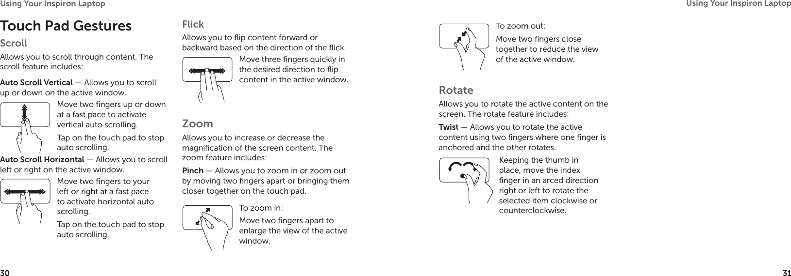 30Using Your Inspiron Laptop 31Using Your Inspiron Laptop Touch Pad GesturesScrollAllows you to scroll through content. The scroll feature includes:Auto Scroll Vertical — Allows you to scroll up or down on the active window.Move two fingers up or down at a fast pace to activate vertical auto scrolling. Tap on the touch pad to stop auto scrolling. Auto Scroll Horizontal — Allows you to scroll left or right on the active window. Move two fingers to your left or right at a fast pace to activate horizontal auto scrolling. Tap on the touch pad to stop auto scrolling. FlickAllows you to flip content forward or backward based on the direction of the flick.Move three fingers quickly in the desired direction to flip content in the active window. ZoomAllows you to increase or decrease the magnification of the screen content. The zoom feature includes:Pinch — Allows you to zoom in or zoom out by moving two fingers apart or bringing them closer together on the touch pad.To zoom in:Move two fingers apart to enlarge the view of the active window.To zoom out:Move two fingers close together to reduce the view of the active window. RotateAllows you to rotate the active content on the screen. The rotate feature includes:Twist — Allows you to rotate the active content using two fingers where one finger is anchored and the other rotates. Keeping the thumb in place, move the index finger in an arced direction right or left to rotate the selected item clockwise or counterclockwise.