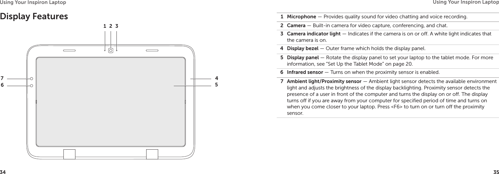 34Using Your Inspiron Laptop 35Using Your Inspiron Laptop Display Features 1 2 376451 Microphone — Provides quality sound for video chatting and voice recording.2 Camera — Built-in camera for video capture, conferencing, and chat.3 Camera indicator light — Indicates if the camera is on or off. A white light indicates that the camera is on.4 Display bezel — Outer frame which holds the display panel.5 Display panel — Rotate the display panel to set your laptop to the tablet mode. For more information, see “Set Up the Tablet Mode” on page 20.6 Infrared sensor — Turns on when the proximity sensor is enabled.7 Ambient light/Proximity sensor — Ambient light sensor detects the available environment light and adjusts the brightness of the display backlighting. Proximity sensor detects the presence of a user in front of the computer and turns the display on or off. The display turns off if you are away from your computer for specified period of time and turns on when you come closer to your laptop. Press &lt;F6&gt; to turn on or turn off the proximity sensor.