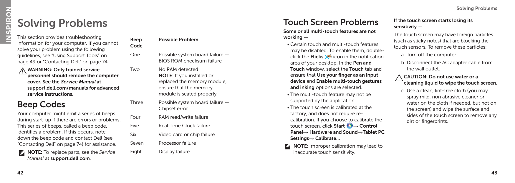 42 43Solving Problems This section provides troubleshooting information for your computer. If you cannot solve your problem using the following guidelines, see “Using Support Tools” on page 49 or “Contacting Dell” on page 74.WARNING: Only trained service personnel should remove the computer cover. See the Service Manual at  support.dell.com/manuals for advanced service instructions.Beep CodesYour computer might emit a series of beeps during start-up if there are errors or problems. This series of beeps, called a beep code, identifies a problem. If this occurs, note down the beep code and contact Dell (see “Contacting Dell” on page 74) for assistance.NOTE: To replace parts, see the Service Manual at support.dell.com.Beep CodePossible ProblemOne  Possible system board failure — BIOS ROM checksum failureTwo No RAM detected NOTE: If you installed or replaced the memory module, ensure that the memory module is seated properly.Three Possible system board failure — Chipset errorFour RAM read/write failureFive Real Time Clock failureSix Video card or chip failureSeven Processor failureEight Display failureSolving Problems Touch Screen ProblemsSome or all multi-touch features are not working — Certain touch and multi-touch features •may be disabled. To enable them, double-click the Flicks  icon in the notification area of your desktop. In the Pen and Touch window, select the Touch tab and ensure that Use your finger as an input device and Enable multi-touch gestures and inking options are selected.The multi-touch feature may not be •supported by the application.The touch screen is calibrated at the •factory, and does not require re-calibration. If you choose to calibrate the touch screen, click Start → Control Panel→ Hardware and Sound→Tablet PC Settings→ Calibrate...NOTE: Improper calibration may lead to inaccurate touch sensitivity.If the touch screen starts losing its  sensitivity — The touch screen may have foreign particles (such as sticky notes) that are blocking the touch sensors. To remove these particles:Turn off the computer.a. Disconnect the AC adapter cable from b. the wall outlet.CAUTION: Do not use water or a cleaning liquid to wipe the touch screen.Use a clean, lint-free cloth (you may c. spray mild, non abrasive cleaner or water on the cloth if needed, but not on the screen) and wipe the surface and sides of the touch screen to remove any dirt or fingerprints.INSPIRON