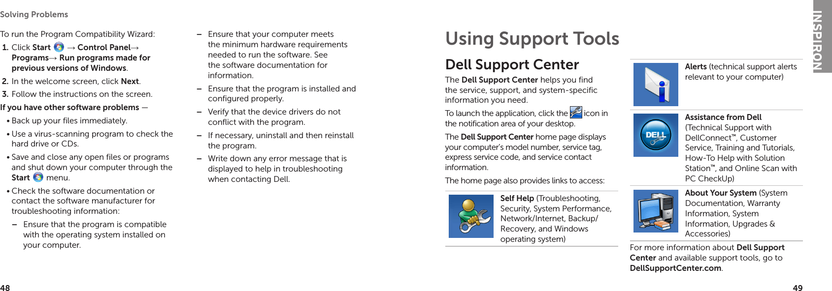 48Solving Problems 49To run the Program Compatibility Wizard:Click 1.  Start  → Control Panel→ Programs→ Run programs made for previous versions of Windows.In the welcome screen, click 2.  Next.Follow the instructions on the screen.3. If you have other software problems — Back up your files immediately.•Use a virus-scanning program to check the •hard drive or CDs.Save and close any open files or programs •and shut down your computer through the Start  menu.Check the software documentation or •contact the software manufacturer for troubleshooting information:Ensure that the program is compatible  –with the operating system installed on your computer.Ensure that your computer meets  –the minimum hardware requirements needed to run the software. See the software documentation for information.Ensure that the program is installed and  –configured properly.Verify that the device drivers do not  –conflict with the program.If necessary, uninstall and then reinstall  –the program.Write down any error message that is  –displayed to help in troubleshooting when contacting Dell. Dell Support CenterThe Dell Support Center helps you find the service, support, and system-specific information you need. To launch the application, click the   icon in the notification area of your desktop.The Dell Support Center home page displays your computer’s model number, service tag, express service code, and service contact information.The home page also provides links to access:Self Help (Troubleshooting, Security, System Performance, Network/Internet, Backup/ Recovery, and Windows operating system)Alerts (technical support alerts relevant to your computer)Assistance from Dell (Technical Support with DellConnect™, Customer Service, Training and Tutorials, How-To Help with Solution Station™, and Online Scan with PC CheckUp)About Your System (System Documentation, Warranty Information, System Information, Upgrades &amp; Accessories)For more information about Dell Support Center and available support tools, go to  DellSupportCenter.com.Using Support ToolsINSPIRON