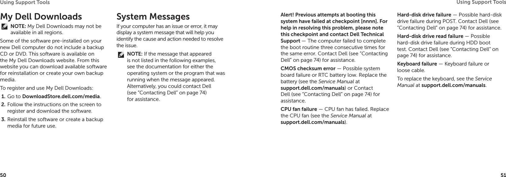 50Using Support Tools 51Using Support Tools My Dell DownloadsNOTE: My Dell Downloads may not be available in all regions.Some of the software pre-installed on your new Dell computer do not include a backup CD or DVD. This software is available on the My Dell Downloads website. From this website you can download available software for reinstallation or create your own backup media.To register and use My Dell Downloads:Go to 1.  DownloadStore.dell.com/media.Follow the instructions on the screen to 2. register and download the software.Reinstall the software or create a backup 3. media for future use.System MessagesIf your computer has an issue or error, it may display a system message that will help you identify the cause and action needed to resolve the issue. NOTE: If the message that appeared is not listed in the following examples, see the documentation for either the operating system or the program that was running when the message appeared. Alternatively, you could contact Dell (see “Contacting Dell” on page 74) for assistance.Alert! Previous attempts at booting this system have failed at checkpoint [nnnn]. For help in resolving this problem, please note this checkpoint and contact Dell Technical  Support — The computer failed to complete the boot routine three consecutive times for the same error. Contact Dell (see “Contacting Dell” on page 74) for assistance.CMOS checksum error — Possible system board failure or RTC battery low. Replace the battery (see the Service Manual at  support.dell.com/manuals) or Contact Dell (see “Contacting Dell” on page 74) for assistance.CPU fan failure — CPU fan has failed. Replace the CPU fan (see the Service Manual at  support.dell.com/manuals).Hard-disk drive failure — Possible hard-disk drive failure during POST. Contact Dell (see “Contacting Dell” on page 74) for assistance.Hard-disk drive read failure — Possible hard-disk drive failure during HDD boot test. Contact Dell (see “Contacting Dell” on page 74) for assistance.Keyboard failure — Keyboard failure or loose cable.To replace the keyboard, see the Service Manual at support.dell.com/manuals.