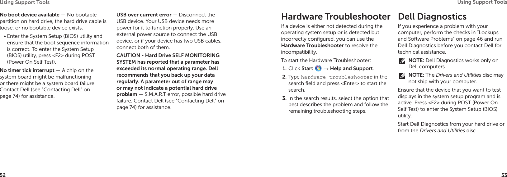 52Using Support Tools 53Using Support Tools No boot device available — No bootable partition on hard drive, the hard drive cable is loose, or no bootable device exists.Enter the System Setup (BIOS) utility and •ensure that the boot sequence information is correct. To enter the System Setup (BIOS) utility, press &lt;F2&gt; during POST (Power On Self Test).No timer tick interrupt — A chip on the system board might be malfunctioning or there might be a system board failure. Contact Dell (see “Contacting Dell” on page 74) for assistance.USB over current error — Disconnect the USB device. Your USB device needs more power for it to function properly. Use an external power source to connect the USB device, or if your device has two USB cables, connect both of them.CAUTION - Hard Drive SELF MONITORING SYSTEM has reported that a parameter has exceeded its normal operating range. Dell recommends that you back up your data regularly. A parameter out of range may or may not indicate a potential hard drive problem — S.M.A.R.T error, possible hard drive failure. Contact Dell (see “Contacting Dell” on page 74) for assistance.Hardware TroubleshooterIf a device is either not detected during the operating system setup or is detected but incorrectly configured, you can use the Hardware Troubleshooter to resolve the incompatibility.To start the Hardware Troubleshooter:Click 1.  Start  → Help and Support.Type 2.  hardware troubleshooter in the search field and press &lt;Enter&gt; to start the search.In the search results, select the option that 3. best describes the problem and follow the remaining troubleshooting steps.Dell Diagnostics If you experience a problem with your computer, perform the checks in “Lockups and Software Problems” on page 46 and run Dell Diagnostics before you contact Dell for technical assistance.NOTE: Dell Diagnostics works only on Dell computers.NOTE: The Drivers and Utilities disc may not ship with your computer.Ensure that the device that you want to test displays in the system setup program and is active. Press &lt;F2&gt; during POST (Power On Self Test) to enter the System Setup (BIOS) utility.Start Dell Diagnostics from your hard drive or from the Drivers and Utilities disc.