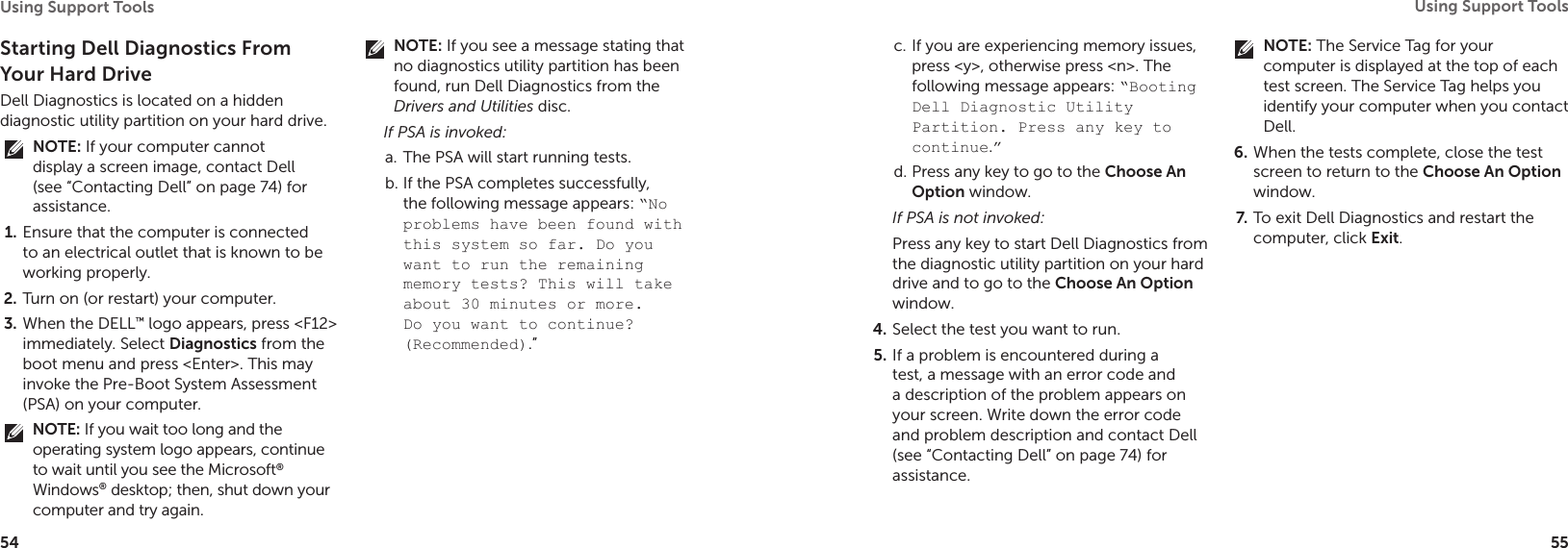 54Using Support Tools 55Using Support Tools Starting Dell Diagnostics From Your Hard DriveDell Diagnostics is located on a hidden diagnostic utility partition on your hard drive.NOTE: If your computer cannot display a screen image, contact Dell (see “Contacting Dell” on page 74) for assistance.Ensure that the computer is connected 1. to an electrical outlet that is known to be working properly.Turn on (or restart) your computer.2. When the DELL3.  ™ logo appears, press &lt;F12&gt; immediately. Select Diagnostics from the boot menu and press &lt;Enter&gt;. This may invoke the Pre-Boot System Assessment (PSA) on your computer.NOTE: If you wait too long and the operating system logo appears, continue to wait until you see the Microsoft® Windows® desktop; then, shut down your computer and try again.NOTE: If you see a message stating that no diagnostics utility partition has been found, run Dell Diagnostics from the Drivers and Utilities disc.If PSA is invoked:The PSA will start running tests.a. If the PSA completes successfully, b. the following message appears: “No problems have been found with this system so far. Do you want to run the remaining memory tests? This will take about 30 minutes or more. Do you want to continue? (Recommended).” If you are experiencing memory issues, c. press &lt;y&gt;, otherwise press &lt;n&gt;. The following message appears: “Booting Dell Diagnostic Utility Partition. Press any key to continue.”Press any key to go to the d.  Choose An Option window.If PSA is not invoked:Press any key to start Dell Diagnostics from the diagnostic utility partition on your hard drive and to go to the Choose An Option window.Select the test you want to run.4. If a problem is encountered during a 5. test, a message with an error code and a description of the problem appears on your screen. Write down the error code and problem description and contact Dell (see “Contacting Dell” on page 74) for assistance.NOTE: The Service Tag for your computer is displayed at the top of each test screen. The Service Tag helps you identify your computer when you contact Dell.When the tests complete, close the test 6. screen to return to the Choose An Option window. To exit Dell Diagnostics and restart the 7. computer, click Exit.