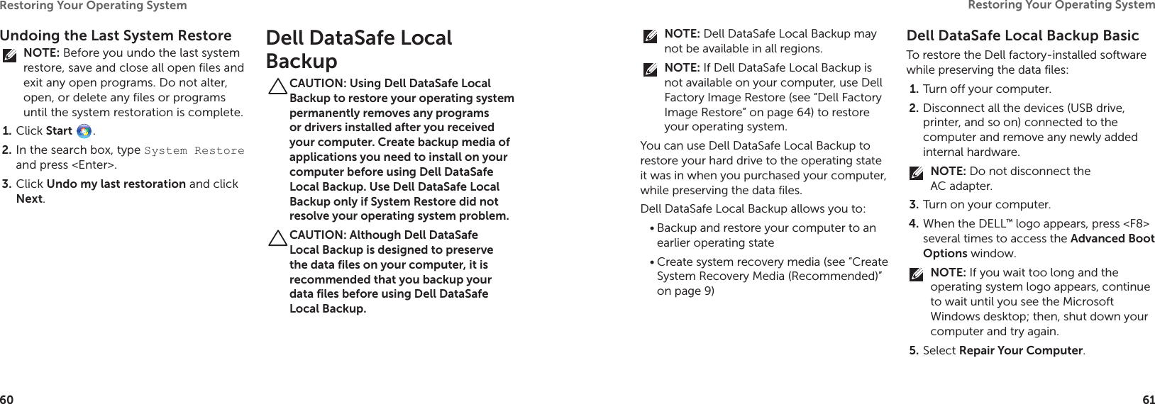 60Restoring Your Operating System  61Restoring Your Operating System  Undoing the Last System RestoreNOTE: Before you undo the last system restore, save and close all open files and exit any open programs. Do not alter, open, or delete any files or programs until the system restoration is complete.Click 1.  Start .In the search box, type 2.  System Restore and press &lt;Enter&gt;.Click 3.  Undo my last restoration and click Next.Dell DataSafe Local BackupCAUTION: Using Dell DataSafe Local Backup to restore your operating system permanently removes any programs or drivers installed after you received your computer. Create backup media of applications you need to install on your computer before using Dell DataSafe Local Backup. Use Dell DataSafe Local Backup only if System Restore did not resolve your operating system problem.CAUTION: Although Dell DataSafe Local Backup is designed to preserve the data files on your computer, it is recommended that you backup your data files before using Dell DataSafe Local Backup.NOTE: Dell DataSafe Local Backup may not be available in all regions.NOTE: If Dell DataSafe Local Backup is not available on your computer, use Dell Factory Image Restore (see “Dell Factory Image Restore” on page 64) to restore your operating system.You can use Dell DataSafe Local Backup to restore your hard drive to the operating state it was in when you purchased your computer, while preserving the data files.Dell DataSafe Local Backup allows you to:Backup and restore your computer to an •earlier operating stateCreate system recovery media (see “Create •System Recovery Media (Recommended)” on page 9) Dell DataSafe Local Backup BasicTo restore the Dell factory-installed software while preserving the data files:Turn off your computer.1. Disconnect all the devices (USB drive, 2. printer, and so on) connected to the computer and remove any newly added internal hardware.NOTE: Do not disconnect the AC adapter.Turn on your computer.3. When the DELL4.  ™ logo appears, press &lt;F8&gt; several times to access the Advanced Boot Options window.NOTE: If you wait too long and the operating system logo appears, continue to wait until you see the Microsoft Windows desktop; then, shut down your computer and try again.Select 5.  Repair Your Computer.