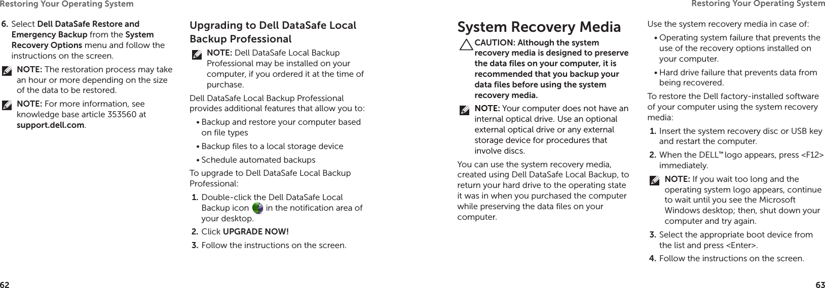 62Restoring Your Operating System  63Restoring Your Operating System  Select 6.  Dell DataSafe Restore and Emergency Backup from the System Recovery Options menu and follow the instructions on the screen.NOTE: The restoration process may take an hour or more depending on the size of the data to be restored.NOTE: For more information, see knowledge base article 353560 at support.dell.com.Upgrading to Dell DataSafe Local Backup ProfessionalNOTE: Dell DataSafe Local Backup Professional may be installed on your computer, if you ordered it at the time of purchase.Dell DataSafe Local Backup Professional provides additional features that allow you to:Backup and restore your computer based •on file typesBackup files to a local storage device•Schedule automated backups•To upgrade to Dell DataSafe Local Backup Professional:Double-click the Dell DataSafe Local 1. Backup icon   in the notification area of your desktop.Click 2.  UPGRADE NOW!Follow the instructions on the screen.3. System Recovery MediaCAUTION: Although the system recovery media is designed to preserve the data files on your computer, it is recommended that you backup your data files before using the system recovery media.NOTE: Your computer does not have an internal optical drive. Use an optional external optical drive or any external storage device for procedures that involve discs.You can use the system recovery media, created using Dell DataSafe Local Backup, to return your hard drive to the operating state it was in when you purchased the computer while preserving the data files on your computer.Use the system recovery media in case of:Operating system failure that prevents the •use of the recovery options installed on your computer.Hard drive failure that prevents data from •being recovered.To restore the Dell factory-installed software of your computer using the system recovery media:Insert the system recovery disc or USB key 1. and restart the computer.When the DELL2.  ™ logo appears, press &lt;F12&gt; immediately.NOTE: If you wait too long and the operating system logo appears, continue to wait until you see the Microsoft Windows desktop; then, shut down your computer and try again.Select the appropriate boot device from 3. the list and press &lt;Enter&gt;.Follow the instructions on the screen.4. 