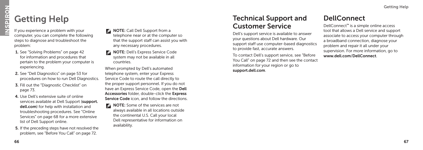 66 67Getting Help If you experience a problem with your computer, you can complete the following steps to diagnose and troubleshoot the problem:See “Solving Problems” on page 1.  42 for information and procedures that pertain to the problem your computer is experiencing.See “Dell Diagnostics” on page 2.  53 for procedures on how to run Dell Diagnostics.Fill out the “Diagnostic Checklist” on 3. page 73.Use Dell’s extensive suite of online 4. services available at Dell Support (support.dell.com) for help with installation and troubleshooting procedures. See “Online Services” on page 68 for a more extensive list of Dell Support online.If the preceding steps have not resolved the 5. problem, see “Before You Call” on page 72.NOTE: Call Dell Support from a telephone near or at the computer so that the support staff can assist you with any necessary procedures.NOTE: Dell’s Express Service Code system may not be available in all countries.When prompted by Dell’s automated telephone system, enter your Express Service Code to route the call directly to the proper support personnel. If you do not have an Express Service Code, open the Dell Accessories folder, double-click the Express Service Code icon, and follow the directions.NOTE: Some of the services are not always available in all locations outside the continental U.S. Call your local Dell representative for information on availability.Getting Help Technical Support and Customer ServiceDell’s support service is available to answer your questions about Dell hardware. Our support staff use computer-based diagnostics to provide fast, accurate answers.To contact Dell’s support service, see “Before You Call” on page 72 and then see the contact information for your region or go to  support.dell.com.DellConnect DellConnect™ is a simple online access tool that allows a Dell service and support associate to access your computer through a broadband connection, diagnose your problem and repair it all under your supervision. For more information, go to www.dell.com/DellConnect.INSPIRON