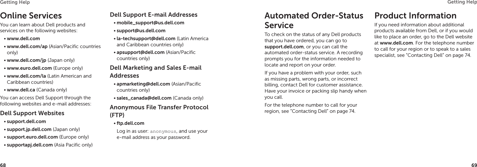 68Getting Help 69Getting Help Online ServicesYou can learn about Dell products and services on the following websites:www.dell.com•www.dell.com/ap•  (Asian/Pacific countries only)www.dell.com/jp•  (Japan only)www.euro.dell.com•  (Europe only)www.dell.com/la•  (Latin American and Caribbean countries)www.dell.ca•  (Canada only)You can access Dell Support through the following websites and e-mail addresses:Dell Support Websitessupport.dell.com•support.jp.dell.com•  (Japan only)support.euro.dell.com•  (Europe only)supportapj.dell.com•  (Asia Pacific only)Dell Support E-mail Addressesmobile_support@us.dell.com•support@us.dell.com•  la-techsupport@dell.com•  (Latin America and Caribbean countries only)apsupport@dell.com•  (Asian/Pacific countries only)Dell Marketing and Sales E-mail Addressesapmarketing@dell.com•  (Asian/Pacific countries only)sales_canada@dell.com•  (Canada only)Anonymous File Transfer Protocol (FTP)ftp.dell.com•Log in as user: anonymous, and use your e-mail address as your password.Automated Order-Status ServiceTo check on the status of any Dell products that you have ordered, you can go to  support.dell.com, or you can call the automated order-status service. A recording prompts you for the information needed to locate and report on your order.If you have a problem with your order, such as missing parts, wrong parts, or incorrect billing, contact Dell for customer assistance. Have your invoice or packing slip handy when you call.For the telephone number to call for your region, see “Contacting Dell” on page 74.Product InformationIf you need information about additional products available from Dell, or if you would like to place an order, go to the Dell website at www.dell.com. For the telephone number to call for your region or to speak to a sales specialist, see “Contacting Dell” on page 74.