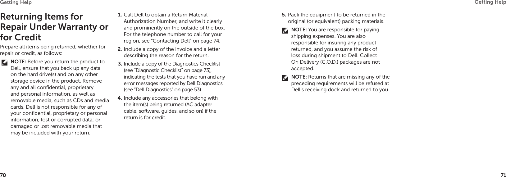 70Getting Help 71Getting Help Returning Items for Repair Under Warranty or for CreditPrepare all items being returned, whether for repair or credit, as follows:NOTE: Before you return the product to Dell, ensure that you back up any data on the hard drive(s) and on any other storage device in the product. Remove any and all confidential, proprietary and personal information, as well as removable media, such as CDs and media cards. Dell is not responsible for any of your confidential, proprietary or personal information; lost or corrupted data; or damaged or lost removable media that may be included with your return.Call Dell to obtain a Return Material 1. Authorization Number, and write it clearly and prominently on the outside of the box. For the telephone number to call for your region, see “Contacting Dell” on page 74.Include a copy of the invoice and a letter 2. describing the reason for the return.Include a copy of the Diagnostics Checklist 3. (see “Diagnostic Checklist” on page 73), indicating the tests that you have run and any error messages reported by Dell Diagnostics (see “Dell Diagnostics” on page 53).Include any accessories that belong with 4. the item(s) being returned (AC adapter cable, software, guides, and so on) if the return is for credit.Pack the equipment to be returned in the 5. original (or equivalent) packing materials.NOTE: You are responsible for paying shipping expenses. You are also responsible for insuring any product returned, and you assume the risk of loss during shipment to Dell. Collect On Delivery (C.O.D.) packages are not accepted.NOTE: Returns that are missing any of the preceding requirements will be refused at Dell’s receiving dock and returned to you.