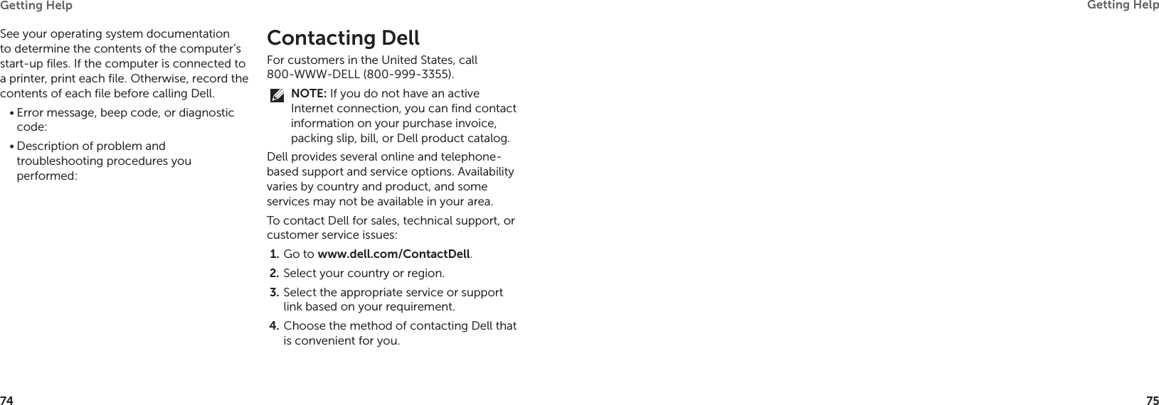 74Getting Help 75Getting Help See your operating system documentation to determine the contents of the computer’s start-up files. If the computer is connected to a printer, print each file. Otherwise, record the contents of each file before calling Dell.Error message, beep code, or diagnostic •code:Description of problem and •troubleshooting procedures you performed:Contacting DellFor customers in the United States, call  800-WWW-DELL (800-999-3355).NOTE: If you do not have an active Internet connection, you can find contact information on your purchase invoice, packing slip, bill, or Dell product catalog. Dell provides several online and telephone-based support and service options. Availability varies by country and product, and some services may not be available in your area. To contact Dell for sales, technical support, or customer service issues:Go to 1.  www.dell.com/ContactDell.Select your country or region.2. Select the appropriate service or support 3. link based on your requirement.Choose the method of contacting Dell that 4. is convenient for you.