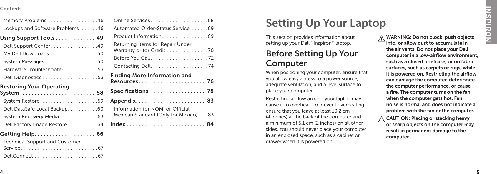 45 Contents Memory Problems  . . . . . . . . . . . . . . . . . .46Lockups and Software Problems   . . . . . .46Using Support Tools . . . . . . . . . . . . .  49Dell Support Center . . . . . . . . . . . . . . . . .49My Dell Downloads  . . . . . . . . . . . . . . . . .50System Messages  . . . . . . . . . . . . . . . . . . .50Hardware Troubleshooter  . . . . . . . . . . . . 53Dell Diagnostics . . . . . . . . . . . . . . . . . . . .53Restoring Your Operating  System   . . . . . . . . . . . . . . . . . . . . . . . .  58System Restore. . . . . . . . . . . . . . . . . . . . .59Dell DataSafe Local Backup. . . . . . . . . . .60System Recovery Media . . . . . . . . . . . . . .63Dell Factory Image Restore . . . . . . . . . . .64Getting Help. . . . . . . . . . . . . . . . . . . .  66Technical Support and Customer  Service. . . . . . . . . . . . . . . . . . . . . . . . . . . . 67DellConnect . . . . . . . . . . . . . . . . . . . . . . . 67Online Services. . . . . . . . . . . . . . . . . . . . .68Automated Order-Status Service  . . . . . .69Product Information. . . . . . . . . . . . . . . . .69Returning Items for Repair Under  Warranty or for Credit  . . . . . . . . . . . . . . .70Before You Call. . . . . . . . . . . . . . . . . . . . . 72Contacting Dell. . . . . . . . . . . . . . . . . . . . . 74Finding More Information and Resources . . . . . . . . . . . . . . . . . . . . . .  76Specifications  . . . . . . . . . . . . . . . . . .  78Appendix. . . . . . . . . . . . . . . . . . . . . . .  83Information for NOM, or Official  Mexican Standard (Only for Mexico). . . .83Index  . . . . . . . . . . . . . . . . . . . . . . . . . .  84This section provides information about setting up your Dell™ Inspiron™ laptop. Before Setting Up Your Computer When positioning your computer, ensure that you allow easy access to a power source, adequate ventilation, and a level surface to place your computer.Restricting airflow around your laptop may cause it to overheat. To prevent overheating ensure that you leave at least 10.2 cm (4 inches) at the back of the computer and a minimum of 5.1 cm (2 inches) on all other sides. You should never place your computer in an enclosed space, such as a cabinet or drawer when it is powered on. WARNING: Do not block, push objects into, or allow dust to accumulate in the air vents. Do not place your Dell computer in a low-airflow environment, such as a closed briefcase, or on fabric surfaces, such as carpets or rugs, while it is powered on. Restricting the airflow can damage the computer, deteriorate the computer performance, or cause a fire. The computer turns on the fan when the computer gets hot. Fan noise is normal and does not indicate a problem with the fan or the computer.CAUTION: Placing or stacking heavy or sharp objects on the computer may result in permanent damage to the computer.Setting Up Your LaptopINSPIRON