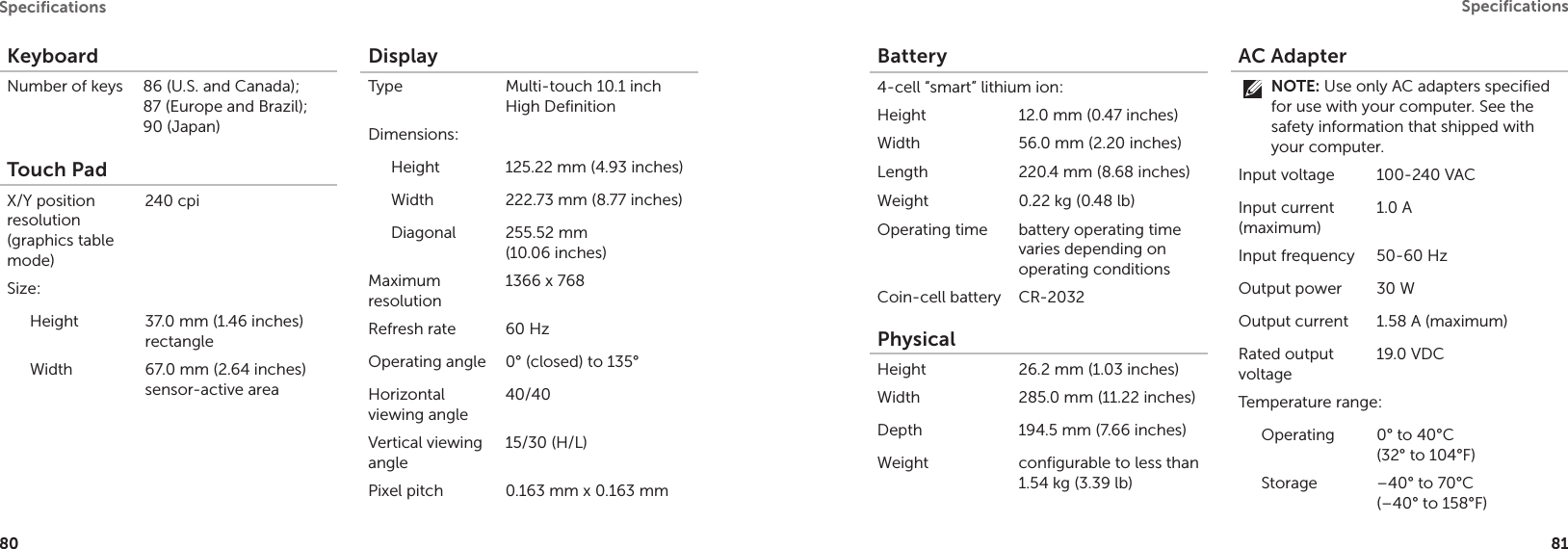 80Speciﬁcations 81Speciﬁcations KeyboardNumber of keys  86 (U.S. and Canada);  87 (Europe and Brazil);  90 (Japan)Touch PadX/Y position resolution (graphics table mode) 240 cpiSize:Height 37.0 mm (1.46 inches) rectangleWidth 67.0 mm (2.64 inches) sensor-active areaDisplayType Multi-touch 10.1 inch High DefinitionDimensions:Height 125.22 mm (4.93 inches)Width 222.73 mm (8.77 inches)Diagonal 255.52 mm  (10.06 inches)Maximum resolution1366 x 768Refresh rate 60 HzOperating angle 0° (closed) to 135°Horizontal viewing angle40/40Vertical viewing angle15/30 (H/L)Pixel pitch 0.163 mm x 0.163 mmBattery4-cell “smart” lithium ion:Height 12.0 mm (0.47 inches)Width 56.0 mm (2.20 inches)Length 220.4 mm (8.68 inches)Weight 0.22 kg (0.48 lb)Operating time battery operating time varies depending on operating conditionsCoin-cell battery CR-2032PhysicalHeight  26.2 mm (1.03 inches)Width 285.0 mm (11.22 inches)Depth 194.5 mm (7.66 inches)Weight configurable to less than 1.54 kg (3.39 lb)AC AdapterNOTE: Use only AC adapters specified for use with your computer. See the safety information that shipped with your computer.Input voltage 100-240 VACInput current (maximum)1.0 AInput frequency 50-60 HzOutput power 30 WOutput current 1.58 A (maximum)Rated output voltage19.0 VDCTemperature range:Operating 0° to 40°C  (32° to 104°F) Storage –40° to 70°C  (–40° to 158°F)