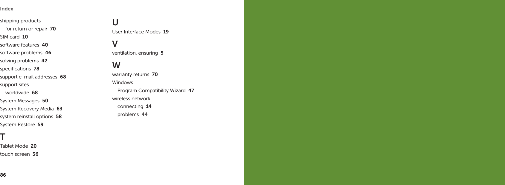 86Index shipping productsfor return or repair  70SIM card  10software features  40software problems  46solving problems  42specifications  78support e-mail addresses  68support sitesworldwide  68System Messages  50System Recovery Media  63system reinstall options  58System Restore  59TTablet Mode  20touch screen  36UUser Interface Modes  19Vventilation, ensuring  5Wwarranty returns  70WindowsProgram Compatibility Wizard  47wireless networkconnecting  14problems  44