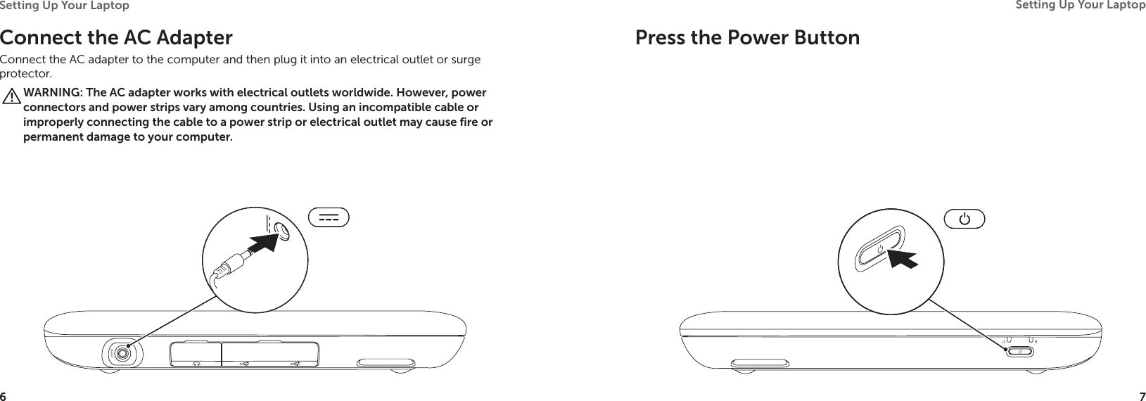 6Setting Up Your Laptop 7Setting Up Your Laptop Connect the AC Adapter Connect the AC adapter to the computer and then plug it into an electrical outlet or surge protector.WARNING: The AC adapter works with electrical outlets worldwide. However, power connectors and power strips vary among countries. Using an incompatible cable or improperly connecting the cable to a power strip or electrical outlet may cause fire or permanent damage to your computer.Press the Power Button