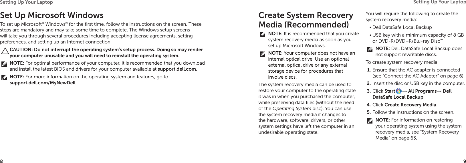 8Setting Up Your Laptop 9Setting Up Your Laptop Set Up Microsoft WindowsTo set up Microsoft® Windows® for the first time, follow the instructions on the screen. These steps are mandatory and may take some time to complete. The Windows setup screens will take you through several procedures including accepting license agreements, setting preferences, and setting up an Internet connection.CAUTION: Do not interrupt the operating system’s setup process. Doing so may render your computer unusable and you will need to reinstall the operating system.NOTE: For optimal performance of your computer, it is recommended that you download and install the latest BIOS and drivers for your computer available at support.dell.com.NOTE: For more information on the operating system and features, go to  support.dell.com/MyNewDell.Create System Recovery Media (Recommended)NOTE: It is recommended that you create system recovery media as soon as you set up Microsoft Windows.NOTE: Your computer does not have an internal optical drive. Use an optional external optical drive or any external storage device for procedures that involve discs.The system recovery media can be used to restore your computer to the operating state it was in when you purchased the computer, while preserving data files (without the need of the Operating System disc). You can use the system recovery media if changes to the hardware, software, drivers, or other system settings have left the computer in an undesirable operating state.You will require the following to create the system recovery media:Dell DataSafe Local Backup•USB key with a minimum capacity of 8 GB •or DVD-R/DVD+R/Blu-ray Disc™NOTE: Dell DataSafe Local Backup does not support rewritable discs.To create system recovery media:Ensure that the AC adapter is connected 1. (see “Connect the AC Adapter” on page 6).Insert the disc or USB key in the computer.2. Click 3.  Start → All Programs→ Dell DataSafe Local Backup.Click 4.  Create Recovery Media.Follow the instructions on the screen.5. NOTE: For information on restoring your operating system using the system recovery media, see “System Recovery Media” on page 63.