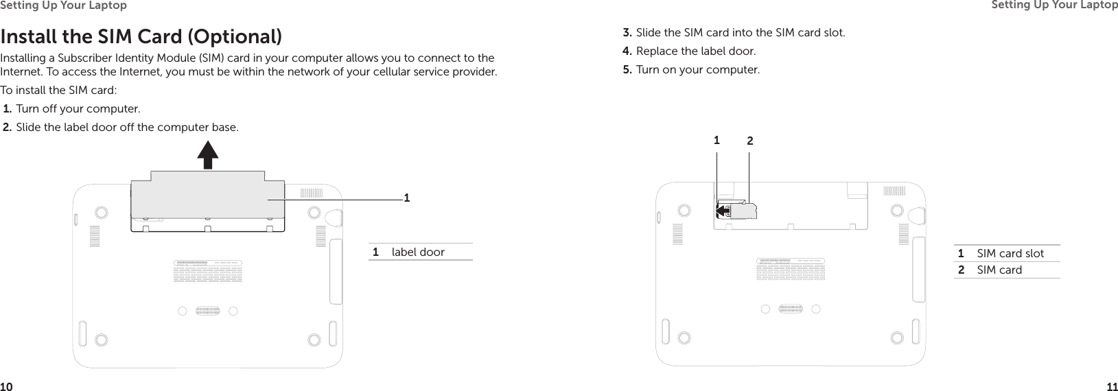 10Setting Up Your Laptop 11Setting Up Your Laptop Slide the SIM card into the SIM card slot.3. Replace the label door.4. Turn on your computer.5. 1SIM card slot 2SIM card12Install the SIM Card (Optional)Installing a Subscriber Identity Module (SIM) card in your computer allows you to connect to the Internet. To access the Internet, you must be within the network of your cellular service provider. To install the SIM card: Turn off your computer.1. Slide the label door off the computer base. 2. 1label door1