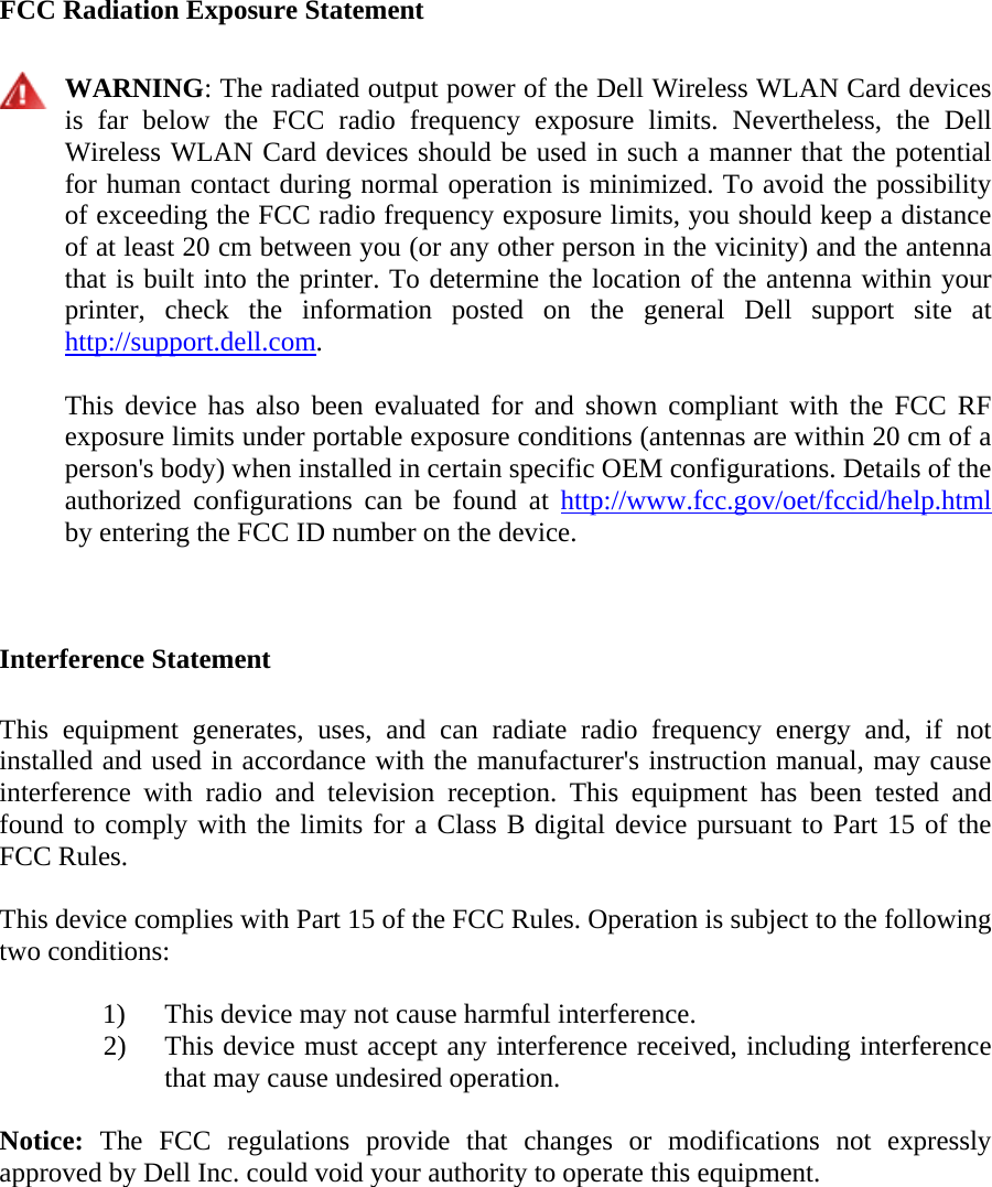   FCC Radiation Exposure Statement   WARNING: The radiated output power of the Dell Wireless WLAN Card devices is far below the FCC radio frequency exposure limits. Nevertheless, the Dell Wireless WLAN Card devices should be used in such a manner that the potential for human contact during normal operation is minimized. To avoid the possibility of exceeding the FCC radio frequency exposure limits, you should keep a distance of at least 20 cm between you (or any other person in the vicinity) and the antenna that is built into the printer. To determine the location of the antenna within your printer, check the information posted on the general Dell support site at http://support.dell.com.   This device has also been evaluated for and shown compliant with the FCC RF exposure limits under portable exposure conditions (antennas are within 20 cm of a person&apos;s body) when installed in certain specific OEM configurations. Details of the authorized configurations can be found at http://www.fcc.gov/oet/fccid/help.html by entering the FCC ID number on the device.   Interference Statement  This equipment generates, uses, and can radiate radio frequency energy and, if not installed and used in accordance with the manufacturer&apos;s instruction manual, may cause interference with radio and television reception. This equipment has been tested and found to comply with the limits for a Class B digital device pursuant to Part 15 of the FCC Rules.  This device complies with Part 15 of the FCC Rules. Operation is subject to the following two conditions:   1) This device may not cause harmful interference. 2) This device must accept any interference received, including interference that may cause undesired operation.  Notice: The FCC regulations provide that changes or modifications not expressly approved by Dell Inc. could void your authority to operate this equipment.  