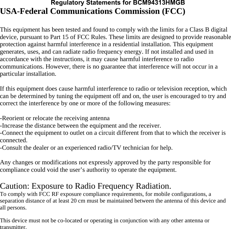 Regulatory Statements for BCM94313HMGBUSA-Federal Communications Commission (FCC)  This equipment has been tested and found to comply with the limits for a Class B digital device, pursuant to Part 15 of FCC Rules. These limits are designed to provide reasonable protection against harmful interference in a residential installation. This equipment generates, uses, and can radiate radio frequency energy. If not installed and used in accordance with the instructions, it may cause harmful interference to radio communications. However, there is no guarantee that interference will not occur in a particular installation.  If this equipment does cause harmful interference to radio or television reception, which can be determined by tuning the equipment off and on, the user is encouraged to try and correct the interference by one or more of the following measures:  -Reorient or relocate the receiving antenna -Increase the distance between the equipment and the receiver. -Connect the equipment to outlet on a circuit different from that to which the receiver is connected. -Consult the dealer or an experienced radio/TV technician for help.  Any changes or modifications not expressly approved by the party responsible for compliance could void the user’s authority to operate the equipment.  Caution: Exposure to Radio Frequency Radiation. To comply with FCC RF exposure compliance requirements, for mobile configurations, a separation distance of at least 20 cm must be maintained between the antenna of this device and all persons.   This device must not be co-located or operating in conjunction with any other antenna or transmitter.  