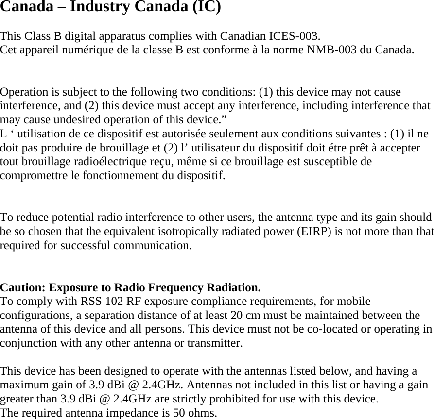 Canada – Industry Canada (IC)  This Class B digital apparatus complies with Canadian ICES-003. Cet appareil numérique de la classe B est conforme à la norme NMB-003 du Canada.   Operation is subject to the following two conditions: (1) this device may not cause interference, and (2) this device must accept any interference, including interference that may cause undesired operation of this device.” L ‘ utilisation de ce dispositif est autorisée seulement aux conditions suivantes : (1) il ne doit pas produire de brouillage et (2) l’ utilisateur du dispositif doit étre prêt à accepter tout brouillage radioélectrique reçu, même si ce brouillage est susceptible de compromettre le fonctionnement du dispositif.   To reduce potential radio interference to other users, the antenna type and its gain should be so chosen that the equivalent isotropically radiated power (EIRP) is not more than that required for successful communication.    Caution: Exposure to Radio Frequency Radiation. To comply with RSS 102 RF exposure compliance requirements, for mobile configurations, a separation distance of at least 20 cm must be maintained between the antenna of this device and all persons. This device must not be co-located or operating in conjunction with any other antenna or transmitter.  This device has been designed to operate with the antennas listed below, and having a maximum gain of 3.9 dBi @ 2.4GHz. Antennas not included in this list or having a gain greater than 3.9 dBi @ 2.4GHz are strictly prohibited for use with this device. The required antenna impedance is 50 ohms.             