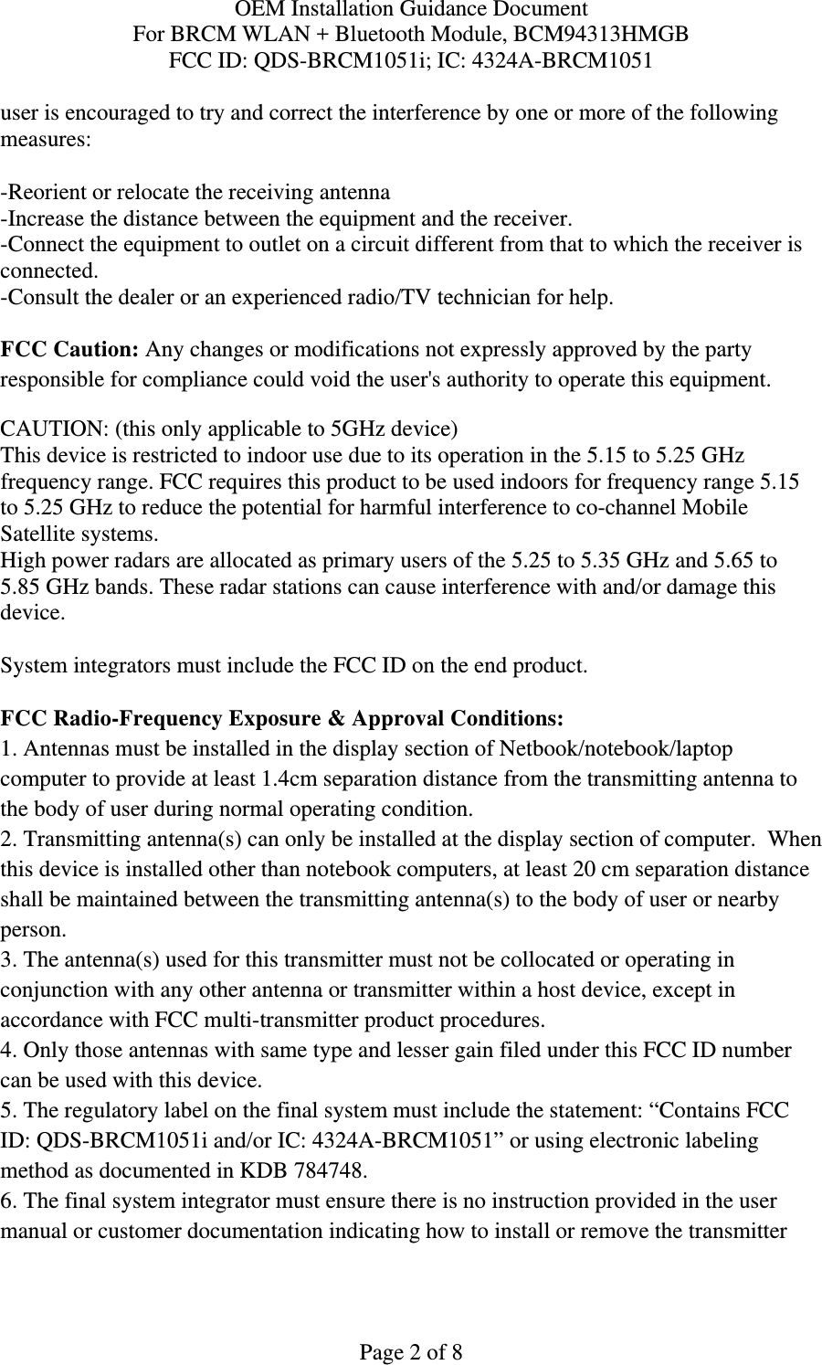 OEM Installation Guidance Document For BRCM WLAN + Bluetooth Module, BCM94313HMGB FCC ID: QDS-BRCM1051i; IC: 4324A-BRCM1051  Page 2 of 8 user is encouraged to try and correct the interference by one or more of the following measures:   -Reorient or relocate the receiving antenna -Increase the distance between the equipment and the receiver. -Connect the equipment to outlet on a circuit different from that to which the receiver is connected. -Consult the dealer or an experienced radio/TV technician for help.  FCC Caution: Any changes or modifications not expressly approved by the party responsible for compliance could void the user&apos;s authority to operate this equipment. CAUTION: (this only applicable to 5GHz device) This device is restricted to indoor use due to its operation in the 5.15 to 5.25 GHz frequency range. FCC requires this product to be used indoors for frequency range 5.15 to 5.25 GHz to reduce the potential for harmful interference to co-channel Mobile Satellite systems. High power radars are allocated as primary users of the 5.25 to 5.35 GHz and 5.65 to 5.85 GHz bands. These radar stations can cause interference with and/or damage this device.  System integrators must include the FCC ID on the end product.   FCC Radio-Frequency Exposure &amp; Approval Conditions: 1. Antennas must be installed in the display section of Netbook/notebook/laptop computer to provide at least 1.4cm separation distance from the transmitting antenna to the body of user during normal operating condition. 2. Transmitting antenna(s) can only be installed at the display section of computer.  When this device is installed other than notebook computers, at least 20 cm separation distance shall be maintained between the transmitting antenna(s) to the body of user or nearby person. 3. The antenna(s) used for this transmitter must not be collocated or operating in conjunction with any other antenna or transmitter within a host device, except in accordance with FCC multi-transmitter product procedures. 4. Only those antennas with same type and lesser gain filed under this FCC ID number can be used with this device. 5. The regulatory label on the final system must include the statement: “Contains FCC ID: QDS-BRCM1051i and/or IC: 4324A-BRCM1051” or using electronic labeling method as documented in KDB 784748. 6. The final system integrator must ensure there is no instruction provided in the user manual or customer documentation indicating how to install or remove the transmitter 