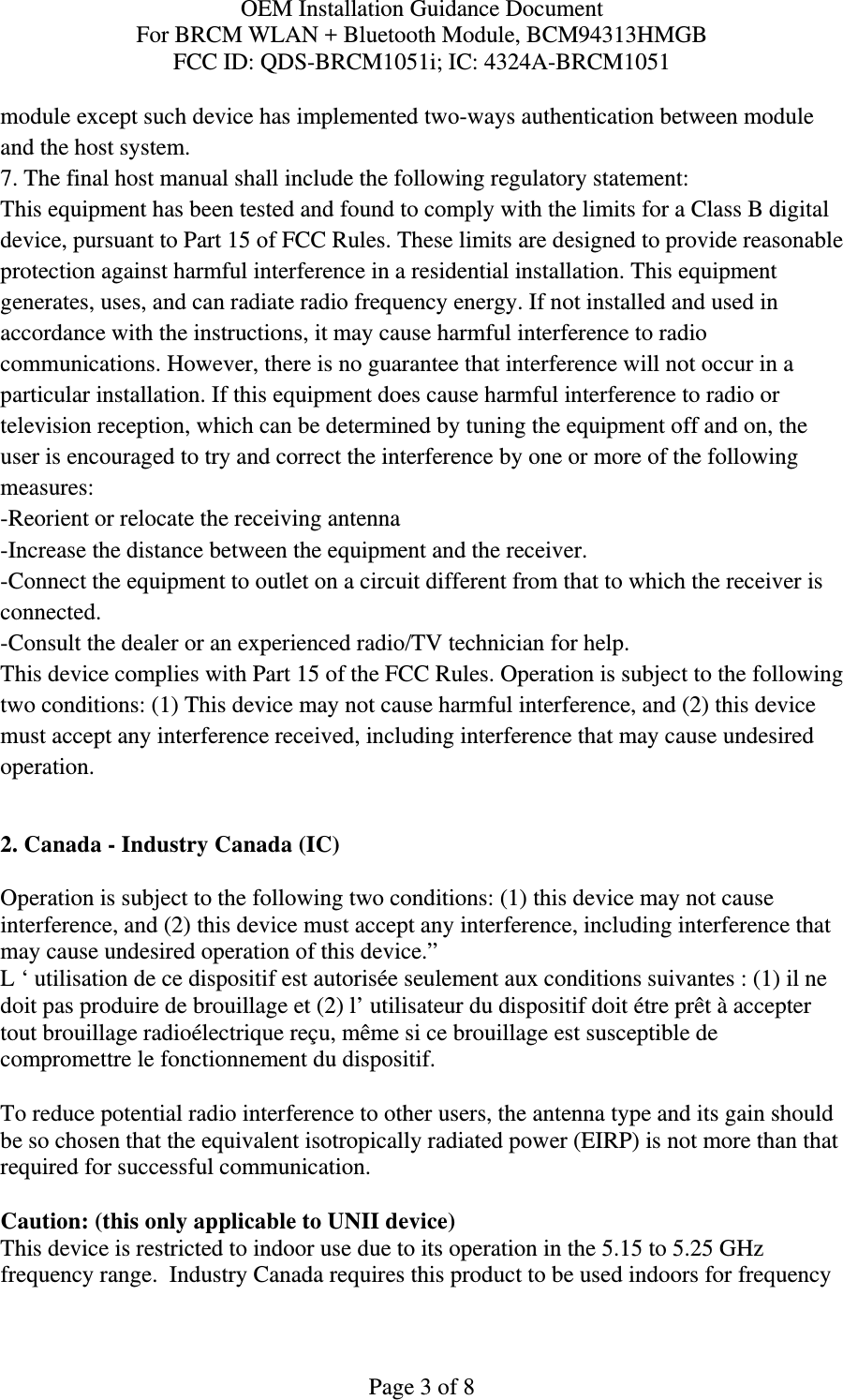 OEM Installation Guidance Document For BRCM WLAN + Bluetooth Module, BCM94313HMGB FCC ID: QDS-BRCM1051i; IC: 4324A-BRCM1051  Page 3 of 8 module except such device has implemented two-ways authentication between module and the host system. 7. The final host manual shall include the following regulatory statement: This equipment has been tested and found to comply with the limits for a Class B digital device, pursuant to Part 15 of FCC Rules. These limits are designed to provide reasonable protection against harmful interference in a residential installation. This equipment generates, uses, and can radiate radio frequency energy. If not installed and used in accordance with the instructions, it may cause harmful interference to radio communications. However, there is no guarantee that interference will not occur in a particular installation. If this equipment does cause harmful interference to radio or television reception, which can be determined by tuning the equipment off and on, the user is encouraged to try and correct the interference by one or more of the following measures: -Reorient or relocate the receiving antenna -Increase the distance between the equipment and the receiver. -Connect the equipment to outlet on a circuit different from that to which the receiver is connected. -Consult the dealer or an experienced radio/TV technician for help. This device complies with Part 15 of the FCC Rules. Operation is subject to the following two conditions: (1) This device may not cause harmful interference, and (2) this device must accept any interference received, including interference that may cause undesired operation.  2. Canada - Industry Canada (IC)  Operation is subject to the following two conditions: (1) this device may not cause interference, and (2) this device must accept any interference, including interference that may cause undesired operation of this device.” L ‘ utilisation de ce dispositif est autorisée seulement aux conditions suivantes : (1) il ne doit pas produire de brouillage et (2) l’ utilisateur du dispositif doit étre prêt à accepter tout brouillage radioélectrique reçu, même si ce brouillage est susceptible de compromettre le fonctionnement du dispositif.  To reduce potential radio interference to other users, the antenna type and its gain should be so chosen that the equivalent isotropically radiated power (EIRP) is not more than that required for successful communication.  Caution: (this only applicable to UNII device) This device is restricted to indoor use due to its operation in the 5.15 to 5.25 GHz frequency range.  Industry Canada requires this product to be used indoors for frequency 