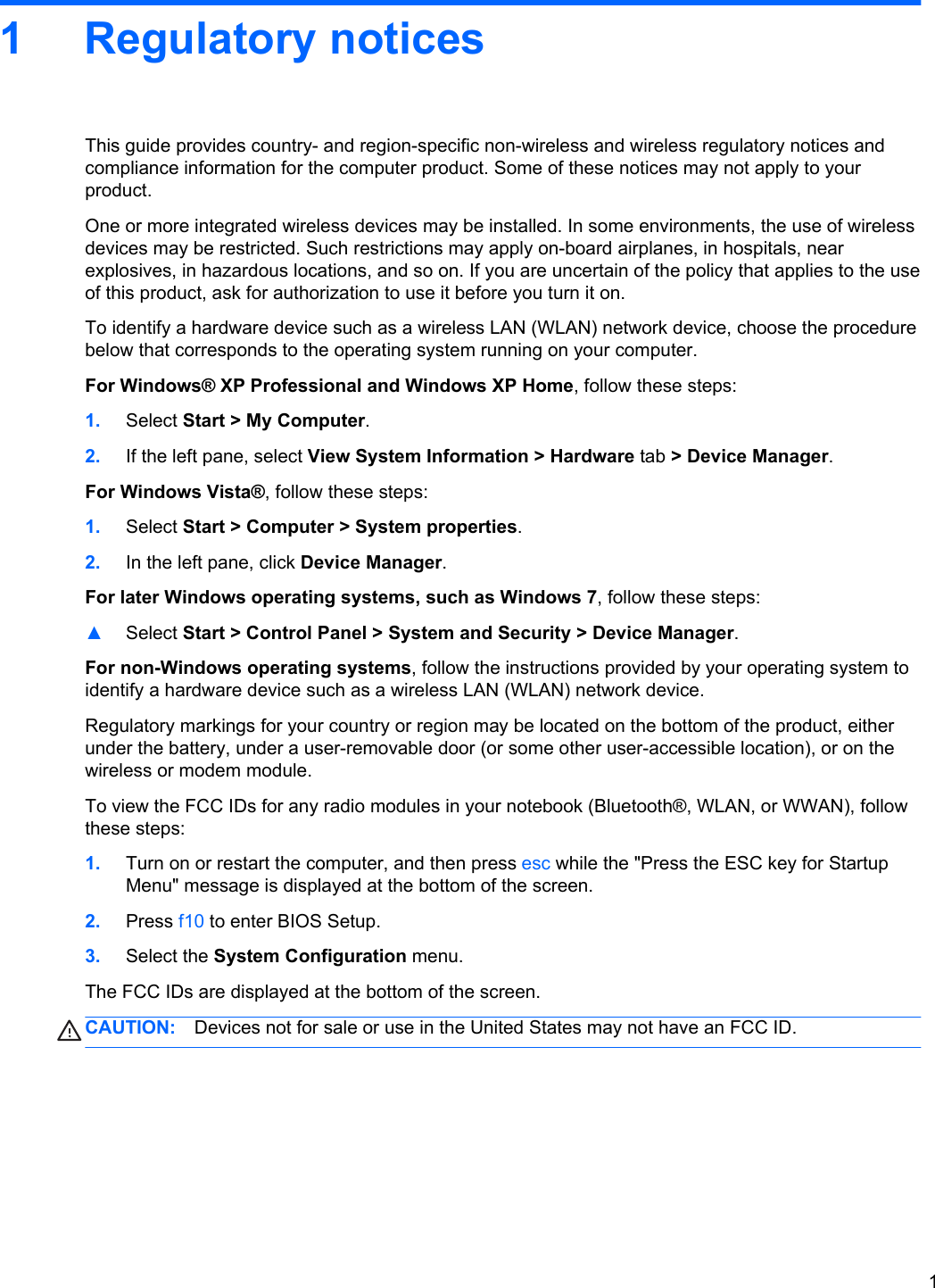 1 Regulatory noticesThis guide provides country- and region-specific non-wireless and wireless regulatory notices andcompliance information for the computer product. Some of these notices may not apply to yourproduct.One or more integrated wireless devices may be installed. In some environments, the use of wirelessdevices may be restricted. Such restrictions may apply on-board airplanes, in hospitals, nearexplosives, in hazardous locations, and so on. If you are uncertain of the policy that applies to the useof this product, ask for authorization to use it before you turn it on.To identify a hardware device such as a wireless LAN (WLAN) network device, choose the procedurebelow that corresponds to the operating system running on your computer.For Windows® XP Professional and Windows XP Home, follow these steps:1. Select Start &gt; My Computer.2. If the left pane, select View System Information &gt; Hardware tab &gt; Device Manager.For Windows Vista®, follow these steps:1. Select Start &gt; Computer &gt; System properties.2. In the left pane, click Device Manager.For later Windows operating systems, such as Windows 7, follow these steps:▲Select Start &gt; Control Panel &gt; System and Security &gt; Device Manager.For non-Windows operating systems, follow the instructions provided by your operating system toidentify a hardware device such as a wireless LAN (WLAN) network device.Regulatory markings for your country or region may be located on the bottom of the product, eitherunder the battery, under a user-removable door (or some other user-accessible location), or on thewireless or modem module.To view the FCC IDs for any radio modules in your notebook (Bluetooth®, WLAN, or WWAN), followthese steps:1. Turn on or restart the computer, and then press esc while the &quot;Press the ESC key for StartupMenu&quot; message is displayed at the bottom of the screen.2. Press f10 to enter BIOS Setup.3. Select the System Configuration menu.The FCC IDs are displayed at the bottom of the screen.CAUTION: Devices not for sale or use in the United States may not have an FCC ID.1