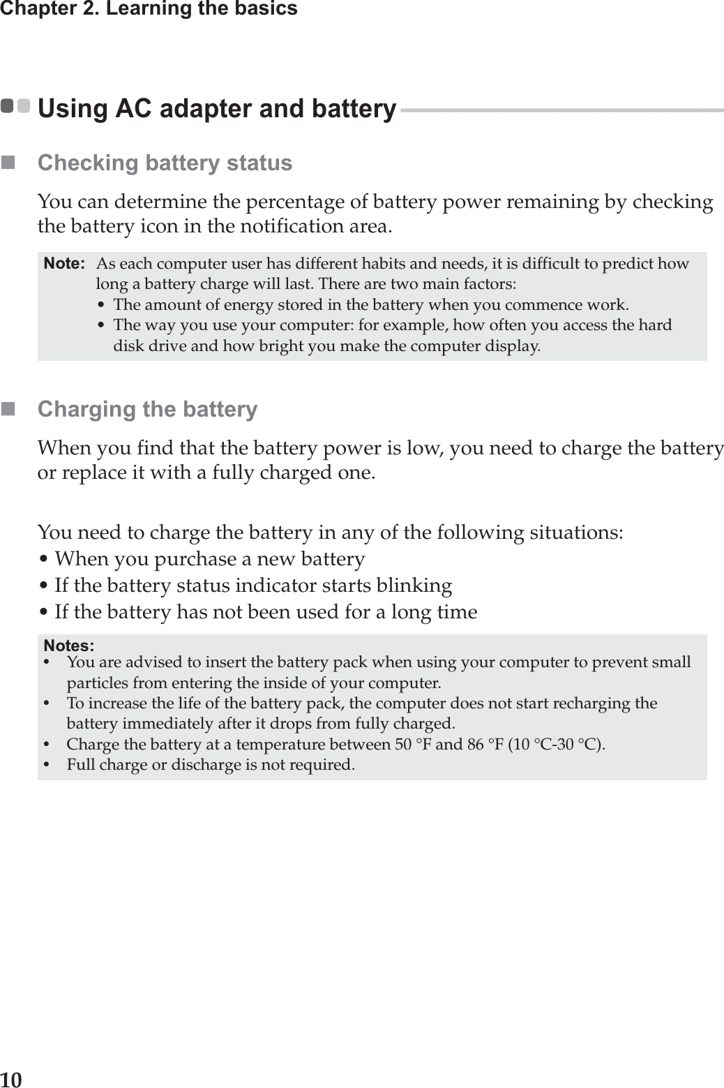 10Chapter 2. Learning the basicsUsing AC adapter and battery - - - - - - - - - - - - - - - - - - - - - - - - - - - - - - - - - - - - - - - - - - - - - - - - - - - - - - - - - - Checking battery statusYou can determine the percentage of battery power remaining by checking the battery icon in the notification area.Charging the batteryWhen you find that the battery power is low, you need to charge the battery or replace it with a fully charged one.You need to charge the battery in any of the following situations:• When you purchase a new battery• If the battery status indicator starts blinking• If the battery has not been used for a long timeNote: As each computer user has different habits and needs, it is difficult to predict how long a battery charge will last. There are two main factors:• The amount of energy stored in the battery when you commence work.• The way you use your computer: for example, how often you access the hard disk drive and how bright you make the computer display.Notes:•You are advised to insert the battery pack when using your computer to prevent small particles from entering the inside of your computer.•To increase the life of the battery pack, the computer does not start recharging the battery immediately after it drops from fully charged.•Charge the battery at a temperature between 50 °F and 86 °F (10 °C-30 °C).•Full charge or discharge is not required.