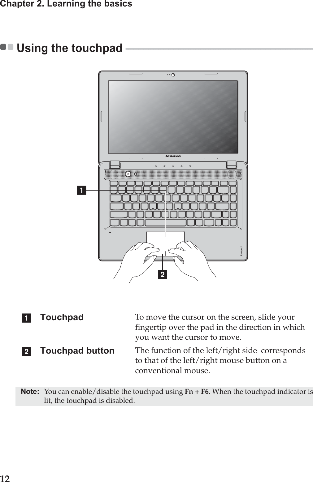 12Chapter 2. Learning the basicsUsing the touchpad  - - - - - - - - - - - - - - - - - - - - - - - - - - - - - - - - - - - - - - - - - - - - - - - - - - - - - - - - - - - - - - - - - - - - - - - - - - - - - - -  Touchpad To move the cursor on the screen, slide your fingertip over the pad in the direction in which you want the cursor to move.Touchpad button The function of the left/right side  corresponds to that of the left/right mouse button on a conventional mouse.Note: You can enable/disable the touchpad using Fn + F6. When the touchpad indicator is lit, the touchpad is disabled.abab