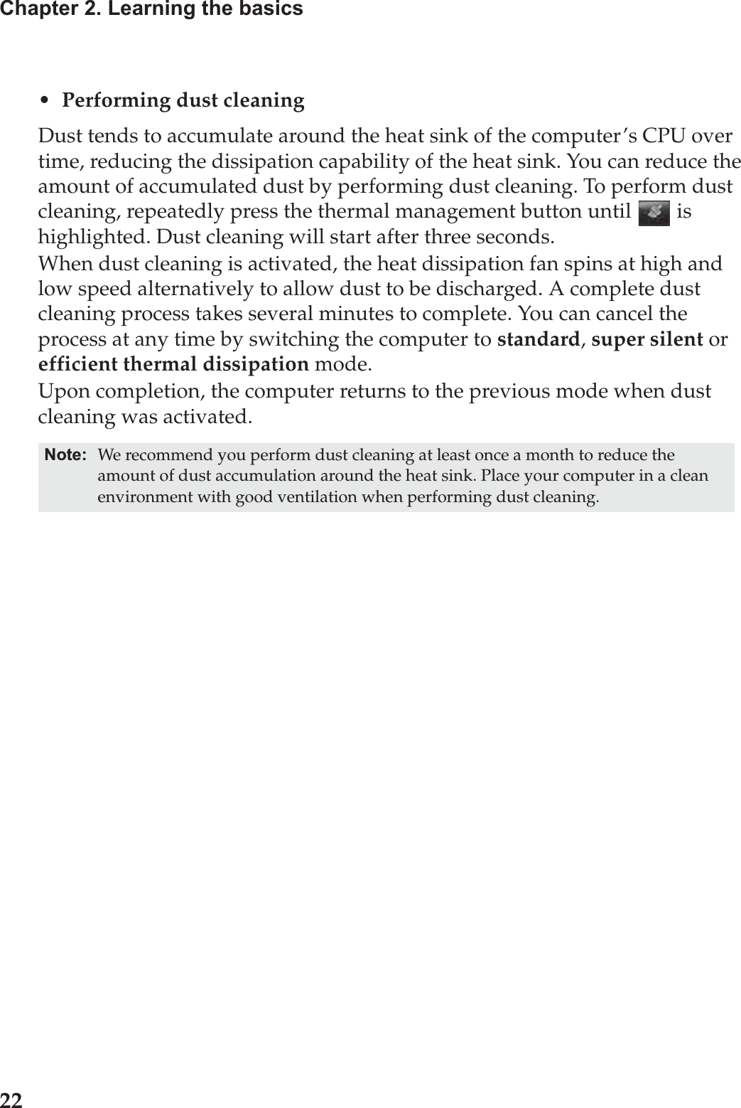 22Chapter 2. Learning the basics• Performing dust cleaningDust tends to accumulate around the heat sink of the computer’s CPU over time, reducing the dissipation capability of the heat sink. You can reduce the amount of accumulated dust by performing dust cleaning. To perform dust cleaning, repeatedly press the thermal management button until   is highlighted. Dust cleaning will start after three seconds.When dust cleaning is activated, the heat dissipation fan spins at high and low speed alternatively to allow dust to be discharged. A complete dust cleaning process takes several minutes to complete. You can cancel the process at any time by switching the computer to standard, super silent or efficient thermal dissipation mode.Upon completion, the computer returns to the previous mode when dust cleaning was activated.Note: We recommend you perform dust cleaning at least once a month to reduce the amount of dust accumulation around the heat sink. Place your computer in a clean environment with good ventilation when performing dust cleaning.