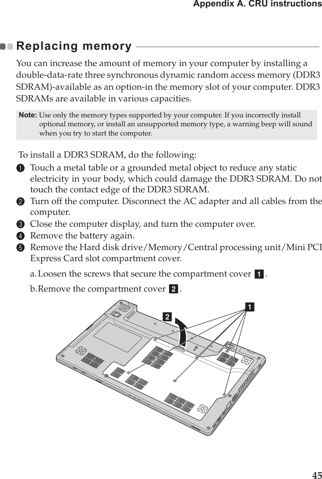 Appendix A. CRU instructions45Replacing memory  - - - - - - - - - - - - - - - - - - - - - - - - - - - - - - - - - - - - - - - - - - - - - - - - - - - - - - - - - - - - - - - - - - - - - - - - - - You can increase the amount of memory in your computer by installing a double-data-rate three synchronous dynamic random access memory (DDR3 SDRAM)-available as an option-in the memory slot of your computer. DDR3 SDRAMs are available in various capacities. To install a DDR3 SDRAM, do the following: 1Touch a metal table or a grounded metal object to reduce any static electricity in your body, which could damage the DDR3 SDRAM. Do nottouch the contact edge of the DDR3 SDRAM. 2Turn off the computer. Disconnect the AC adapter and all cables from thecomputer.3Close the computer display, and turn the computer over. 4Remove the battery again.5Remove the Hard disk drive/Memory/Central processing unit/Mini PCIExpress Card slot compartment cover.a.Loosen the screws that secure the compartment cover  .b.Remove the compartment cover  .Note: Use only the memory types supported by your computer. If you incorrectly install optional memory, or install an unsupported memory type, a warning beep will sound when you try to start the computer.abba