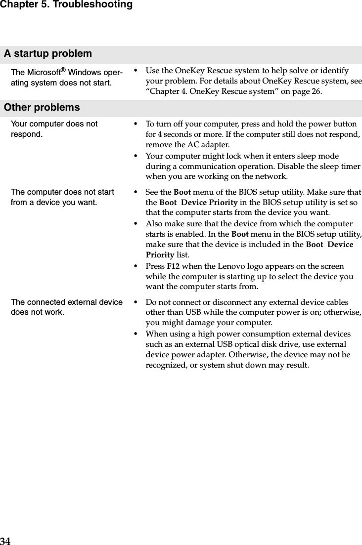 34Chapter 5. TroubleshootingA startup problemThe Microsoft® Windows oper-ating system does not start.•Use the OneKey Rescue system to help solve or identify your problem. For details about OneKey Rescue system, see “Chapter 4. OneKey Rescue system” on page 26.Other problemsYour computer does not respond.•To turn off your computer, press and hold the power button for 4 seconds or more. If the computer still does not respond, remove the AC adapter. •Your computer might lock when it enters sleep mode during a communication operation. Disable the sleep timer when you are working on the network.The computer does not start from a device you want. •See the Boot menu of the BIOS setup utility. Make sure that the Boot  Device Priority in the BIOS setup utility is set so that the computer starts from the device you want. •Also make sure that the device from which the computer starts is enabled. In the Boot menu in the BIOS setup utility, make sure that the device is included in the Boot  Device Priority list.•Press F12 when the Lenovo logo appears on the screen while the computer is starting up to select the device you want the computer starts from.The connected external device does not work. •Do not connect or disconnect any external device cables other than USB while the computer power is on; otherwise, you might damage your computer.•When using a high power consumption external devices such as an external USB optical disk drive, use external device power adapter. Otherwise, the device may not be recognized, or system shut down may result.