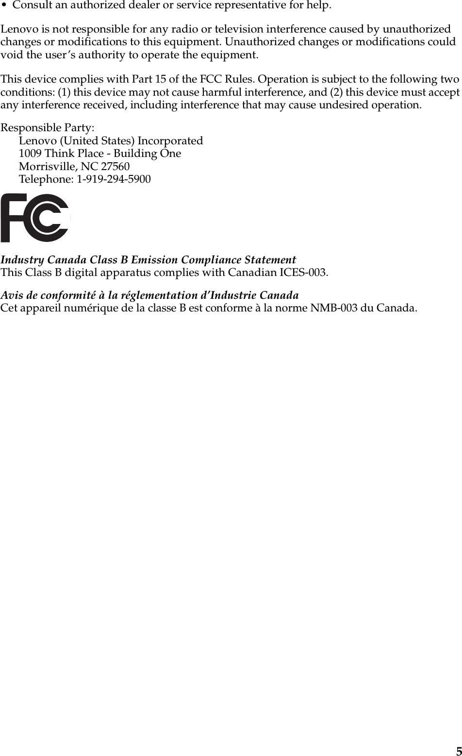 5• Consult an authorized dealer or service representative for help.Lenovo is not responsible for any radio or television interference caused by unauthorized changes or modifications to this equipment. Unauthorized changes or modifications could void the user’s authority to operate the equipment.This device complies with Part 15 of the FCC Rules. Operation is subject to the following two conditions: (1) this device may not cause harmful interference, and (2) this device must accept any interference received, including interference that may cause undesired operation. Responsible Party: Lenovo (United States) Incorporated 1009 Think Place - Building One Morrisville, NC 27560 Telephone: 1-919-294-5900 Industry Canada Class B Emission Compliance StatementThis Class B digital apparatus complies with Canadian ICES-003.Avis de conformité à la réglementation d’Industrie CanadaCet appareil numérique de la classe B est conforme à la norme NMB-003 du Canada.