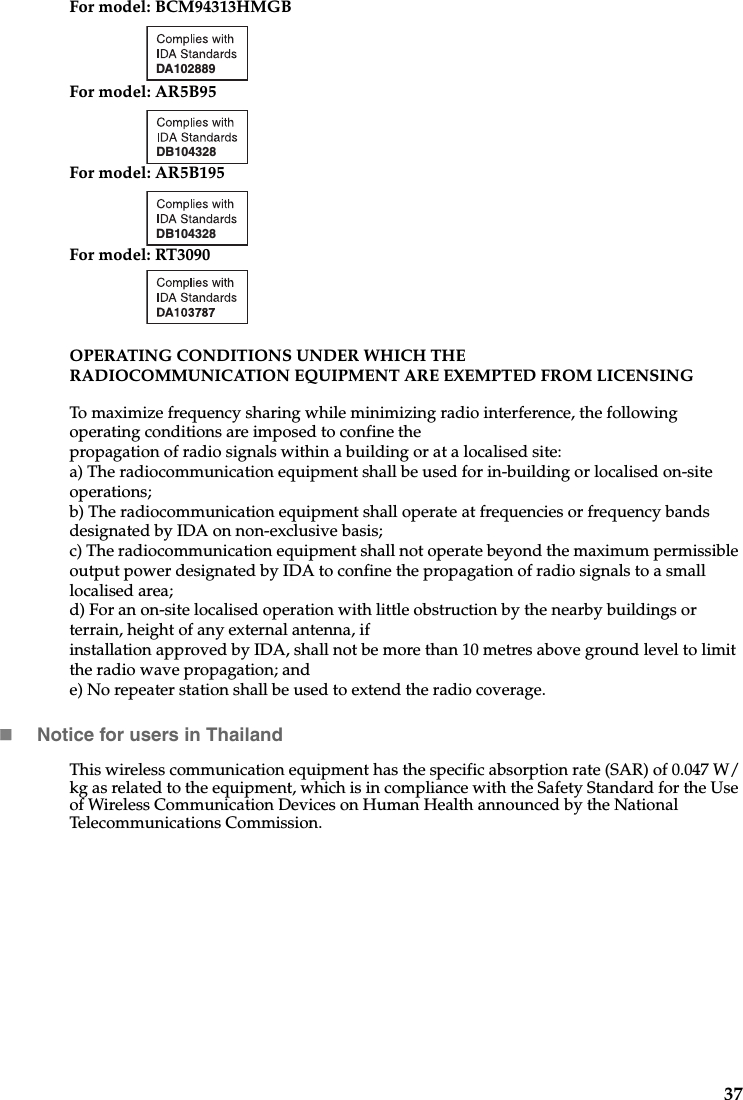 37For model: BCM94313HMGBFor model: AR5B95For model: AR5B195For model: RT3090OPERATING CONDITIONS UNDER WHICH THE RADIOCOMMUNICATION EQUIPMENT ARE EXEMPTED FROM LICENSING To maximize frequency sharing while minimizing radio interference, the following operating conditions are imposed to confine the propagation of radio signals within a building or at a localised site: a) The radiocommunication equipment shall be used for in-building or localised on-site operations;b) The radiocommunication equipment shall operate at frequencies or frequency bands designated by IDA on non-exclusive basis;c) The radiocommunication equipment shall not operate beyond the maximum permissible output power designated by IDA to confine the propagation of radio signals to a small localised area;d) For an on-site localised operation with little obstruction by the nearby buildings or terrain, height of any external antenna, if installation approved by IDA, shall not be more than 10 metres above ground level to limit the radio wave propagation; ande) No repeater station shall be used to extend the radio coverage.Notice for users in ThailandThis wireless communication equipment has the specific absorption rate (SAR) of 0.047 W/kg as related to the equipment, which is in compliance with the Safety Standard for the Use of Wireless Communication Devices on Human Health announced by the National Telecommunications Commission.DA102889DB104328DB104328