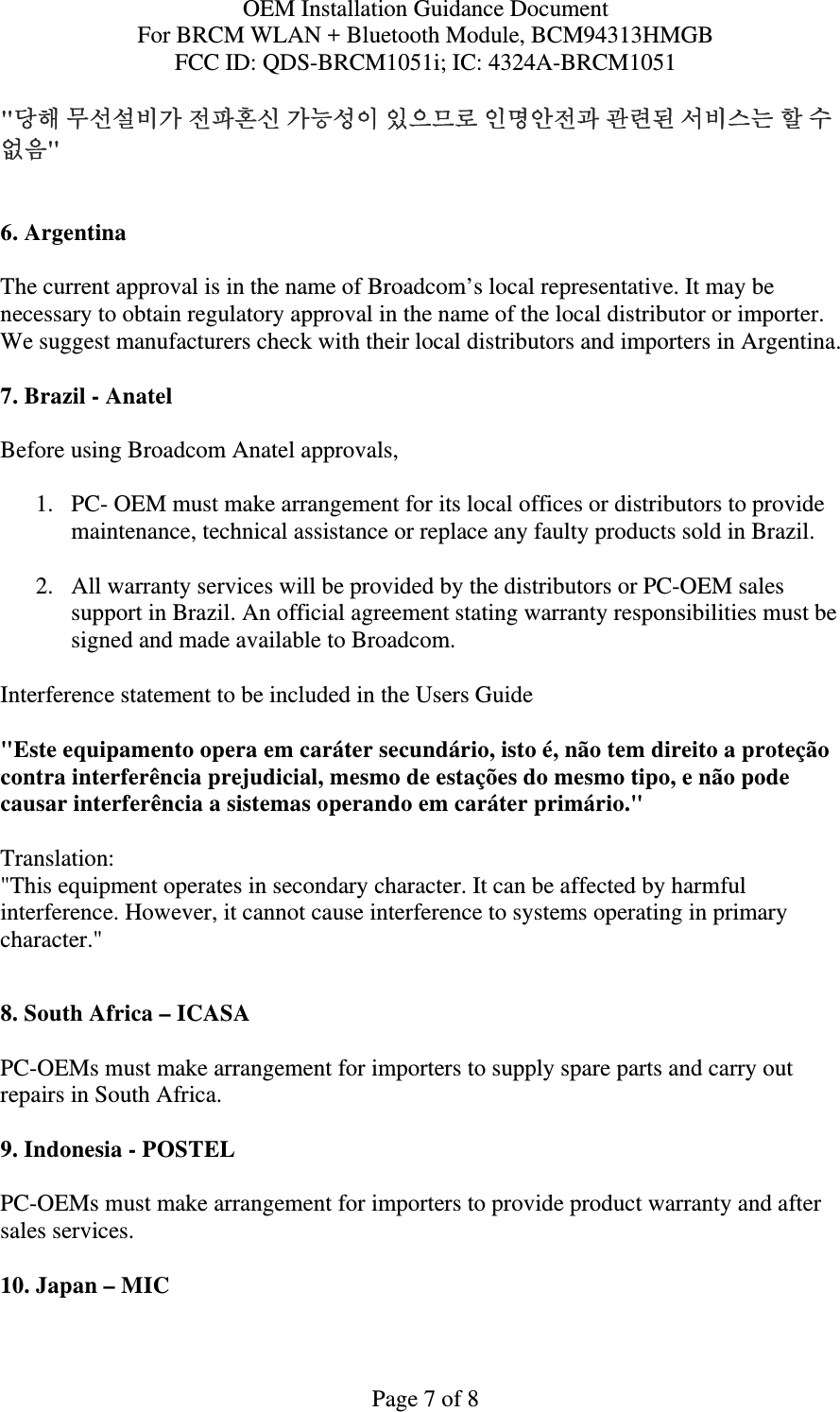 OEM Installation Guidance Document For BRCM WLAN + Bluetooth Module, BCM94313HMGB FCC ID: QDS-BRCM1051i; IC: 4324A-BRCM1051  Page 7 of 8 &quot;당해 무선설비가 전파혼신 가능성이 있으므로 인명안전과 관련된 서비스는 할 수 없음&quot;   6. Argentina   The current approval is in the name of Broadcom’s local representative. It may be necessary to obtain regulatory approval in the name of the local distributor or importer. We suggest manufacturers check with their local distributors and importers in Argentina.  7. Brazil - Anatel   Before using Broadcom Anatel approvals,   1. PC- OEM must make arrangement for its local offices or distributors to provide maintenance, technical assistance or replace any faulty products sold in Brazil.   2. All warranty services will be provided by the distributors or PC-OEM sales support in Brazil. An official agreement stating warranty responsibilities must be signed and made available to Broadcom.   Interference statement to be included in the Users Guide &quot;Este equipamento opera em caráter secundário, isto é, não tem direito a proteção contra interferência prejudicial, mesmo de estações do mesmo tipo, e não pode causar interferência a sistemas operando em caráter primário.&quot; Translation:  &quot;This equipment operates in secondary character. It can be affected by harmful interference. However, it cannot cause interference to systems operating in primary character.&quot;    8. South Africa – ICASA  PC-OEMs must make arrangement for importers to supply spare parts and carry out repairs in South Africa.  9. Indonesia - POSTEL  PC-OEMs must make arrangement for importers to provide product warranty and after sales services.   10. Japan – MIC  