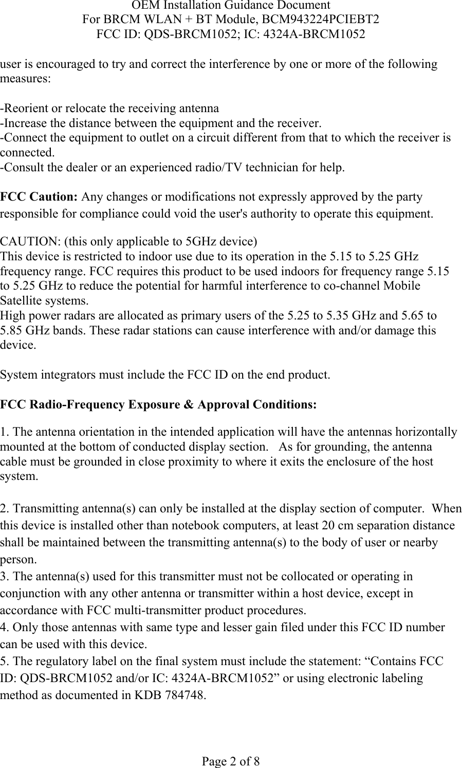 OEM Installation Guidance Document For BRCM WLAN + BT Module, BCM943224PCIEBT2 FCC ID: QDS-BRCM1052; IC: 4324A-BRCM1052  Page 2 of 8 user is encouraged to try and correct the interference by one or more of the following measures:   -Reorient or relocate the receiving antenna -Increase the distance between the equipment and the receiver. -Connect the equipment to outlet on a circuit different from that to which the receiver is connected. -Consult the dealer or an experienced radio/TV technician for help.  FCC Caution: Any changes or modifications not expressly approved by the party responsible for compliance could void the user&apos;s authority to operate this equipment. CAUTION: (this only applicable to 5GHz device) This device is restricted to indoor use due to its operation in the 5.15 to 5.25 GHz frequency range. FCC requires this product to be used indoors for frequency range 5.15 to 5.25 GHz to reduce the potential for harmful interference to co-channel Mobile Satellite systems. High power radars are allocated as primary users of the 5.25 to 5.35 GHz and 5.65 to 5.85 GHz bands. These radar stations can cause interference with and/or damage this device.  System integrators must include the FCC ID on the end product.   FCC Radio-Frequency Exposure &amp; Approval Conditions: 1. The antenna orientation in the intended application will have the antennas horizontally mounted at the bottom of conducted display section.   As for grounding, the antenna cable must be grounded in close proximity to where it exits the enclosure of the host system.  2. Transmitting antenna(s) can only be installed at the display section of computer.  When this device is installed other than notebook computers, at least 20 cm separation distance shall be maintained between the transmitting antenna(s) to the body of user or nearby person. 3. The antenna(s) used for this transmitter must not be collocated or operating in conjunction with any other antenna or transmitter within a host device, except in accordance with FCC multi-transmitter product procedures. 4. Only those antennas with same type and lesser gain filed under this FCC ID number can be used with this device. 5. The regulatory label on the final system must include the statement: “Contains FCC ID: QDS-BRCM1052 and/or IC: 4324A-BRCM1052” or using electronic labeling method as documented in KDB 784748. 
