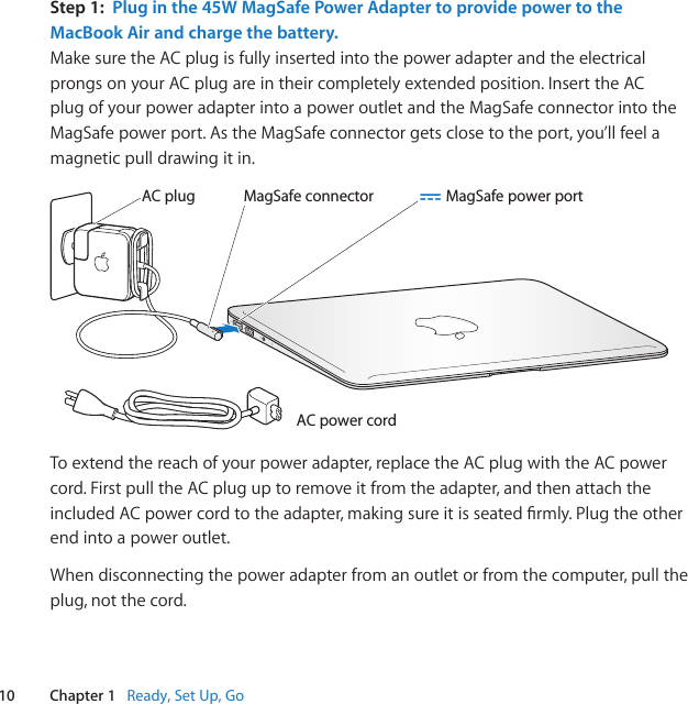 10 Chapter 1   Ready, Set Up, GoStep 1:  Plug in the 45W MagSafe Power Adapter to provide power to the MacBook Air and charge the battery.Make sure the AC plug is fully inserted into the power adapter and the electrical prongs on your AC plug are in their completely extended position. Insert the AC plug of your power adapter into a power outlet and the MagSafe connector into the MagSafe power port. As the MagSafe connector gets close to the port, you’ll feel a magnetic pull drawing it in.¯AC power cordAC plug MagSafe power portMagSafe connectorTo extend the reach of your power adapter, replace the AC plug with the AC power cord. First pull the AC plug up to remove it from the adapter, and then attach the included AC power cordtotheadapter,makingsureitisseatedrmly.Plugtheotherend into a power outlet.When disconnecting the power adapter from an outlet or from the computer, pull the plug, not the cord. 