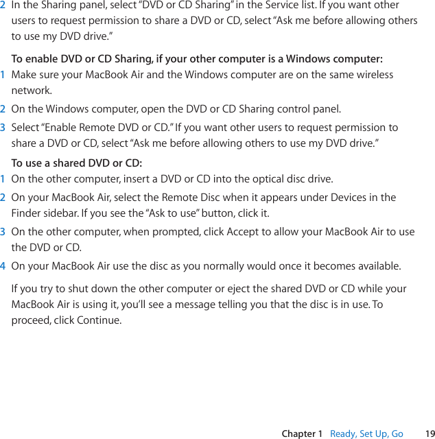 19Chapter 1   Ready, Set Up, Go2  In the Sharing panel, select “DVD or CD Sharing” in the Service list. If you want other users to request permission to share a DVD or CD, select “Ask me before allowing others to use my DVD drive.”To enable DVD or CD Sharing, if your other computer is a Windows computer:1  Make sure your MacBook Air and the Windows computer are on the same wireless network.2  On the Windows computer, open the DVD or CD Sharing control panel.3  Select “Enable Remote DVD or CD.” If you want other users to request permission to share a DVD or CD, select “Ask me before allowing others to use my DVD drive.”To use a shared DVD or CD:1  On the other computer, insert a DVD or CD into the optical disc drive.2  On your MacBook Air, select the Remote Disc when it appears under Devices in the Finder sidebar. If you see the “Ask to use” button, click it.3  On the other computer, when prompted, click Accept to allow your MacBook Air to use the DVD or CD.4  On your MacBook Air use the disc as you normally would once it becomes available.If you try to shut down the other computer or eject the shared DVD or CD while your MacBook Air is using it, you’ll see a message telling you that the disc is in use. To proceed, click Continue.