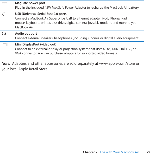 29Chapter 2   Life with Your MacBook Air¯MagSafe power portPlugintheincluded45WMagSafePowerAdaptertorechargetheMacBookAirbattery.dUSB (Universal Serial Bus) 2.0 portsConnect a MacBook Air SuperDrive, USB to Ethernet adapter, iPod, iPhone, iPad, mouse, keyboard, printer, disk drive, digital camera, joystick, modem, and more to your MacBook Air.fAudio out portConnect external speakers, headphones (including iPhone), or digital audio equipment.£Mini DisplayPort (video out)Connect to an external display or projection system that uses a DVI, Dual-Link DVI, or VGA connector. You can purchase adapters for supported video formats.Note:  Adapters and other accessories are sold separately at www.apple.com/store or your local Apple Retail Store.