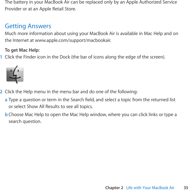 35Chapter 2   Life with Your MacBook AirThe battery in your MacBook Air can be replaced only by an Apple Authorized Service Provider or at an Apple Retail Store.Getting AnswersMuch more information about using your MacBook Air is available in Mac Help and on the Internet at www.apple.com/support/macbookair.To get Mac Help:1  Click the Finder icon in the Dock (the bar of icons along the edge of the screen).2  Click the Help menu in the menu bar and do one of the following:a TypeaquestionortermintheSearcheld,andselectatopicfromthereturnedlistor select Show All Results to see all topics.b Choose Mac Help to open the Mac Help window, where you can click links or type a search question.