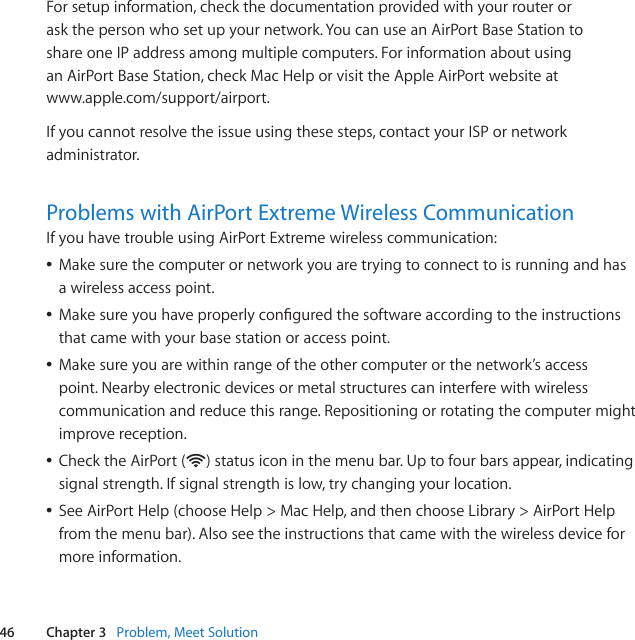 46 Chapter 3   Problem, Meet SolutionFor setup information, check the documentation provided with your router or  ask the person who set up your network. You can use an AirPort Base Station to  share one IP address among multiple computers. For information about using  an AirPort Base Station, check Mac Help or visit the Apple AirPort website at  www.apple.com/support/airport.If you cannot resolve the issue using these steps, contact your ISP or network administrator.Problems with AirPort Extreme Wireless CommunicationIf you have trouble using AirPort Extreme wireless communication: ÂMake sure the computer or network you are trying to connect to is running and has  a wireless access point. ÂMakesureyouhaveproperlyconguredthesoftwareaccordingtotheinstructionsthat came with your base station or access point. ÂMake sure you are within range of the other computer or the network’s access point. Nearby electronic devices or metal structures can interfere with wireless communication and reduce this range. Repositioning or rotating the computer might improve reception. ÂCheck the AirPort (Z) status icon in the menu bar. Up to four bars appear, indicating signal strength. If signal strength is low, try changing your location. ÂSeeAirPortHelp(chooseHelp&gt;MacHelp,andthenchooseLibrary&gt;AirPortHelpfrom the menu bar). Also see the instructions that came with the wireless device for more information.