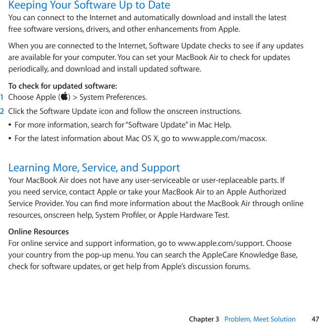 47Chapter 3   Problem, Meet SolutionKeeping Your Software Up to DateYou can connect to the Internet and automatically download and install the latest free software versions, drivers, and other enhancements from Apple. When you are connected to the Internet, Software Update checks to see if any updates are available for your computer. You can set your MacBook Air to check for updates periodically, and download and install updated software.To check for updated software:1  Choose Apple()&gt;System Preferences. 2  Click the Software Update icon and follow the onscreen instructions. ÂFor more information, search for “Software Update” in Mac Help.  ÂFor the latest information about Mac OS X, go to www.apple.com/macosx.Learning More, Service, and SupportYour MacBook Air does not have any user-serviceable or user-replaceable parts. If you need service, contact Apple or take your MacBook Air to an Apple Authorized ServiceProvider.YoucanndmoreinformationabouttheMacBookAirthroughonlineresources, onscreen help, SystemProler,orAppleHardwareTest.Online ResourcesFor online service and support information, go to www.apple.com/support. Choose your country from the pop-up menu. You can search the AppleCare Knowledge Base, check for software updates, or get help from Apple’s discussion forums. 