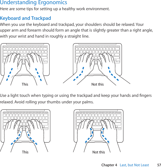 57Chapter 4   Last, but Not LeastUnderstanding ErgonomicsHere are some tips for setting up a healthy work environment.Keyboard and TrackpadWhen you use the keyboard and trackpad, your shoulders should be relaxed. Your upper arm and forearm should form an angle that is slightly greater than a right angle, with your wrist and hand in roughly a straight line.Not thisThisUsealighttouchwhentypingorusingthetrackpadandkeepyourhandsandngersrelaxed. Avoid rolling your thumbs under your palms.Not thisThis
