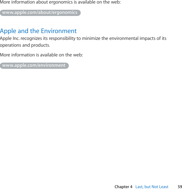 59Chapter 4   Last, but Not LeastMore information about ergonomics is available on the web: www.apple.com/about/ergonomicsApple and the EnvironmentApple Inc. recognizes its responsibility to minimize the environmental impacts of its operations and products. More information is available on the web:www.apple.com/environment